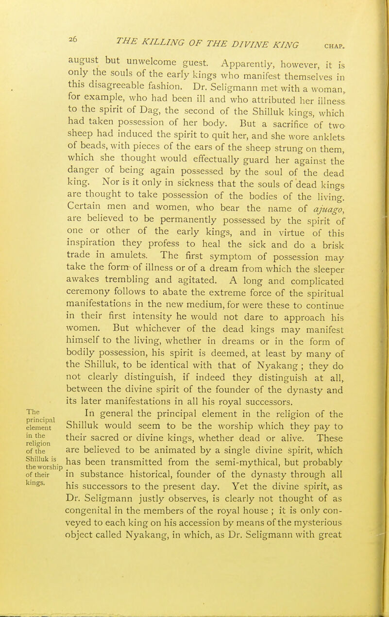 The principal element in the religion of the Shilluk is the worship of their kings. VI VINE KING CHAP. august but unwelcome guest. Apparently, however, it is only the souls of the early kings who manifest themselves in this disagreeable fashion. Dr. Seligmann met with a woman, for example, who had been ill and who attributed her illness to the spirit of Dag, the second of the Shilluk kings, which had taken possession of her body. But a sacrifice of two sheep had induced the spirit to quit her, and she wore anklets of beads, with pieces of the ears of the sheep strung on them, which she thought would effectually guard her against the danger of being again possessed by the soul of the dead king. Nor is it only in sickness that the souls of dead kings are thought to take possession of the bodies of the living. Certain men and women, who bear the name of ajuago, are believed to be permanently possessed by the spirit of one or other of the early kings, and in virtue of this inspiration they profess to heal the sick and do a brisk trade in amulets. The first symptom of possession may take the form of illness or of a dream from which the sleeper awakes trembling and agitated. A long and complicated ceremony follows to abate the extreme force of the spiritual manifestations in the new medium, for were these to continue in their first intensity he would not dare to approach his women. But whichever of the dead kings may manifest himself to the living, whether in dreams or in the form of bodily possession, his spirit is deemed, at least by many of the Shilluk, to be identical with that of Nyakang ; they do not clearly distinguish, if indeed they distinguish at all, between the divine spirit of the founder of the dynasty and its later manifestations in all his royal successors. In general the principal element in the religion of the Shilluk would seem to be the worship which they pay to their sacred or divine kings, whether dead or alive. These are believed to be animated by a single divine spirit, which has been transmitted from the semi-mythical, but probably in substance historical, founder of the dynasty through all his successors to the present day. Yet the divine spirit, as Dr. Seligmann justly observes, is clearly not thought of as congenital in the members of the royal house ; it is only con- veyed to each king on his accession by means of the mysterious object called Nyakang, in which, as Dr. Seligmann with great