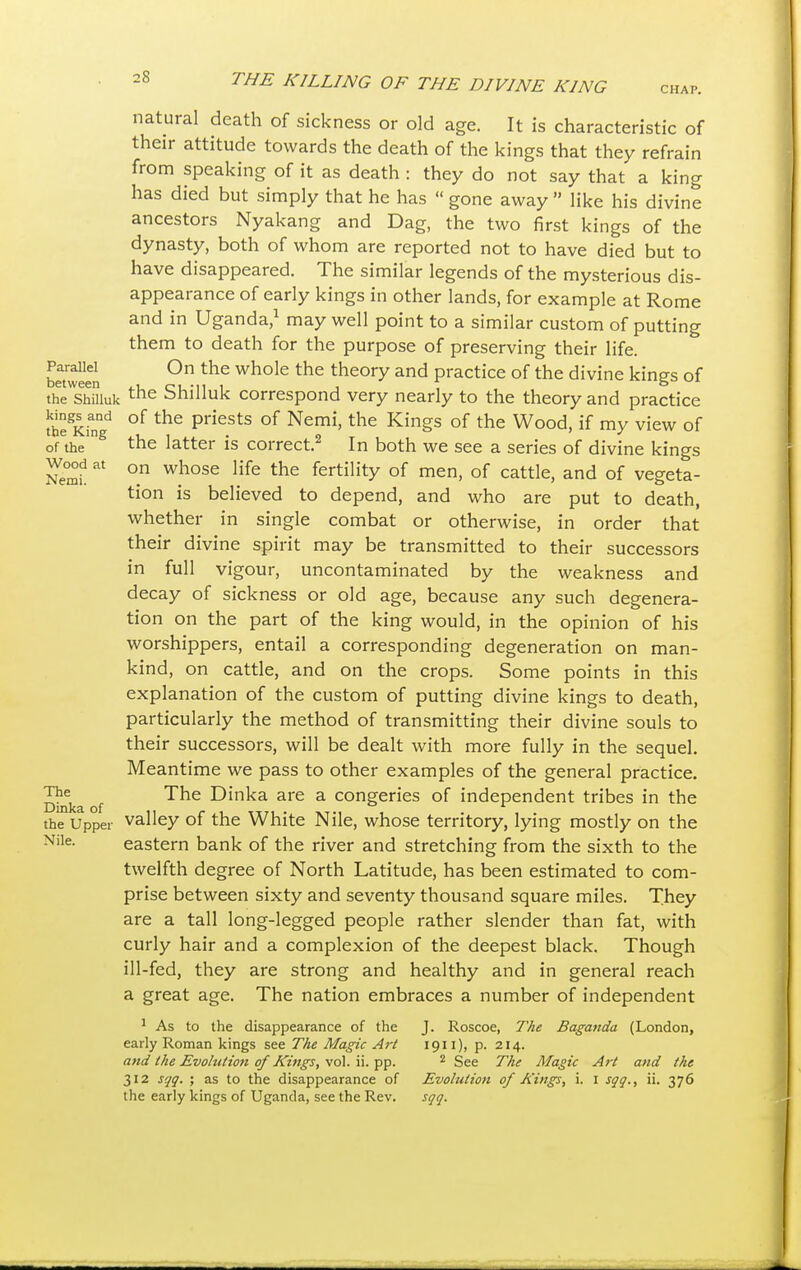 CHAP. Parallel between the Shilluk kings and the King of the Wood at Nemi. The Dinka of the Upper Nile. natural death of sickness or old age. It is characteristic of their attitude towards the death of the kings that they refrain from speaking of it as death : they do not say that a king has died but simply that he has  gone away  like his divine ancestors Nyakang and Dag, the two first kings of the dynasty, both of whom are reported not to have died but to have disappeared. The similar legends of the mysterious dis- appearance of early kings in other lands, for example at Rome and in Uganda,1 may well point to a similar custom of putting them to death for the purpose of preserving their life. On the whole the theory and practice of the divine kings of the Shilluk correspond very nearly to the theory and practice of the priests of Nemi, the Kings of the Wood, if my view of the latter is correct.2 In both we see a series of divine kings on whose life the fertility of men, of cattle, and of vegeta- tion is believed to depend, and who are put to death, whether in single combat or otherwise, in order that their divine spirit may be transmitted to their successors in full vigour, uncontaminated by the weakness and decay of sickness or old age, because any such degenera- tion on the part of the king would, in the opinion of his worshippers, entail a corresponding degeneration on man- kind, on cattle, and on the crops. Some points in this explanation of the custom of putting divine kings to death, particularly the method of transmitting their divine souls to their successors, will be dealt with more fully in the sequel. Meantime we pass to other examples of the general practice. The Dinka are a congeries of independent tribes in the valley of the White Nile, whose territory, lying mostly on the eastern bank of the river and stretching from the sixth to the twelfth degree of North Latitude, has been estimated to com- prise between sixty and seventy thousand square miles. They are a tall long-legged people rather slender than fat, with curly hair and a complexion of the deepest black. Though ill-fed, they are strong and healthy and in general reach a great age. The nation embraces a number of independent 1 As to the disappearance of the early Roman kings see The Magic Art and the Evolution of Kings, vol. ii. pp. 312 sqq. ; as to the disappearance of the early kings of Uganda, see the Rev. J. Roscoe, The Baganda (London, 1911), p. 214. 2 See The Magic Art and the Evolution of Kings, i. I sqq., ii. 376 sqq.