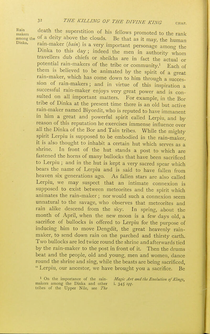 death the> cnrv=»t-cfi<-t',-..-i r*c u:„ r_n _ .... makers death the superstition of his fellows promoted to the rank matters , . r- ~«.%-v* niv. iciiik. among the ot a deity above the clouds. Be that as it may, the human D'nk*. rain-maker (bain) is a very important personage among the Dinka to this day; indeed the men in authority whom travellers dub chiefs or sheikhs are in fact the actual or potential rain-makers of the tribe or community.1 Each of them is believed to be animated by the spirit of a great rain-maker, which has come down to him through a succes- sion of rain-makers ; and in virtue of this inspiration a successful rain-maker enjoys very great power and is con- sulted on all important matters. For example, in the Bor tribe of Dinka at the present time there is an old but active rain-maker named Biyordit, who is reputed to have immanent in him a great and powerful spirit called Lerpiu, and by reason of this reputation he exercises immense influence over all the Dinka of the Bor and Tain tribes. While the mighty spirit Lerpiu is supposed to be embodied in the rain-maker, it is also thought to inhabit a certain hut which serves as a shrine. In front of the hut stands a post to which are fastened the horns of many bullocks that have been sacrificed to Lerpiu ; and in the hut is kept a very sacred spear which bears the name of Lerpiu and is said to have fallen from heaven six generations ago. As fallen stars are also called Lerpiu, we may suspect that an intimate connexion is supposed to exist between meteorites and the spirit which animates the rain-maker; nor would such a connexion seem unnatural to the savage, who observes that meteorites and rain alike descend from the sky. In spring, about the month of April, when the new moon is a few days old, a sacrifice of bullocks is offered to Lerpiu for the purpose of inducing him to move Dengdit, the great heavenly rain- maker, to send down rain on the parched and thirsty earth. Two bullocks are led twice round the shrine and afterwards tied by the rain-maker to the post in front of it. Then the drums beat and the people, old and young, men and women, dance round the shrine and sing, while the beasts are being sacrificed,  Lerpiu, our ancestor, we have brought you a sacrifice. Be 1 On the importance of the rain- Magic Art and the Evolution of Kings, makers among the Dinka and other i. 345 sqq. tribes of the Upper Nile, see The