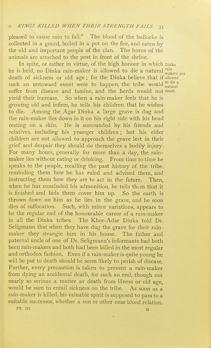 pleased to cause rain to fall. The blood of the bullocks is collected in a gourd, boiled in a pot on the fire, and eaten by the old and important people of the clan. The horns of the animals are attached to the post in front of the shrine. In spite, or rather in virtue, of the high honour in which Dinka he is held, no Dinka rain-maker is allowed to die a naturalra? ' makers not death of sickness or old age ; for the Dinka believe that if allowed such an untoward event were to happen, the tribe would n°turaf suffer from disease and famine, and the herds would not death, yield their increase. So when a rain-maker feels that he is growing old and infirm, he tells his children that he wishes to die. Among the Agar Dinka a large grave is dug and the rain-maker lies down in it on his right side with his head resting on a skin. He is surrounded by his friends and relatives, including his younger children ; but his elder children are not allowed to approach the grave lest in their grief and despair they should do themselves a bodily injury. For many hours, generally for more than a day, the rain- maker lies without eating or drinking. From time to time he speaks to the people, recalling the past history of the tribe, reminding them how he has ruled and advised them, and instructing them how they are to act in the future. Then, when he has concluded his admonition, he tells them that it is finished and bids them cover him up. So the earth is thrown down on him as he lies in the grave, and he soon dies of suffocation. Such, with minor variations, appears to be the regular end of the honourable career of a rain-maker in all the Dinka tribes. The Khor-Adar Dinka told Dr. Seligmann that when they have dug the grave for their rain- maker they strangle him in his house. The father and paternal uncle of one of Dr. Seligmann's informants had both been rain-makers and both had been killed in the most regular and orthodox fashion. Even if a rain-maker is quite young he will be put to death should he seem likely to perish of disease. Further, every precaution is taken to prevent a rain-maker from dying an accidental death, for such an end, though not nearly so serious a matter as death from illness or old age, would be sure to entail sickness on the tribe. As soon as a rain-maker is killed, his valuable spirit is supposed to pass to a suitable successor, whether a son or other near blood relation. pt. ni D