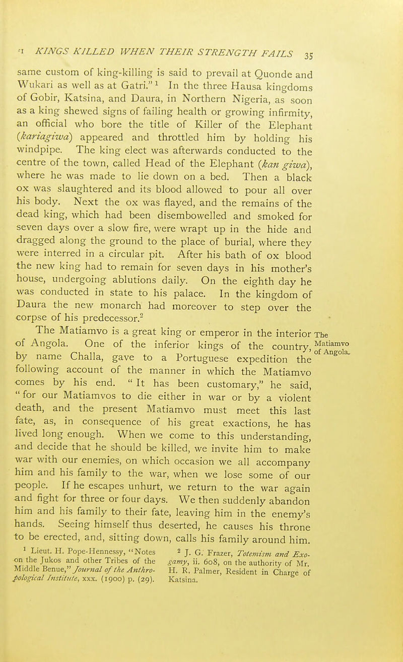 same custom of king-killing is said to prevail at Quonde and Wukari as well as at Gatri. 1 In the three Hausa kingdoms of Gobir, Katsina, and Daura, in Northern Nigeria, as soon as a king shewed signs of failing health or growing infirmity, an official who bore the title of Killer of the Elephant (kariagiwa) appeared and throttled him by holding his windpipe. The king elect was afterwards conducted to the centre of the town, called Head of the Elephant {kan giwd), where he was made to lie down on a bed. Then a black ox was slaughtered and its blood allowed to pour all over his body. Next the ox was flayed, and the remains of the dead king, which had been disembowelled and smoked for seven days over a slow fire, were wrapt up in the hide and dragged along the ground to the place of burial, where they were interred in a circular pit. After his bath of ox blood the new king had to remain for seven days in his mother's house, undergoing ablutions daily. On the eighth day he was conducted in state to his palace. In the kingdom of Daura the new monarch had moreover to step over the corpse of his predecessor.2 The Matiamvo is a great king or emperor in the interior The of Angola. One of the inferior kings of the country,Matiamvo by name Challa, gave to a Portuguese expedition the°fAng°la following account of the manner in which the Matiamvo comes by his end.  It has been customary, he said, for our Matiamvos to die either in war or by a violent death, and the present Matiamvo must meet this last fate, as, in consequence of his great exactions, he has lived long enough. When we come to this understanding, and decide that he should be killed, we invite him to make war with our enemies, on which occasion we all accompany him and his family to the war, when we lose some of our people. If he escapes unhurt, we return to the war again and fight for three or four days. We then suddenly abandon him and his family to their fate, leaving him in the enemy's hands. Seeing himself thus deserted, he causes his throne to be erected, and, sitting down, calls his family around him. 1 Lieut. H. Pope-Henncssy, Notes 2 j. G Frazer) Totemism and Exo- on the Jukos and other Tribes of the gamy, ii. 608, on the authority of Mr Middle Benne, Journal of the Anthro- H. K. Palmer, Resident in Charge of pological Institute, xxx. (1900) p. (29). Katsina.