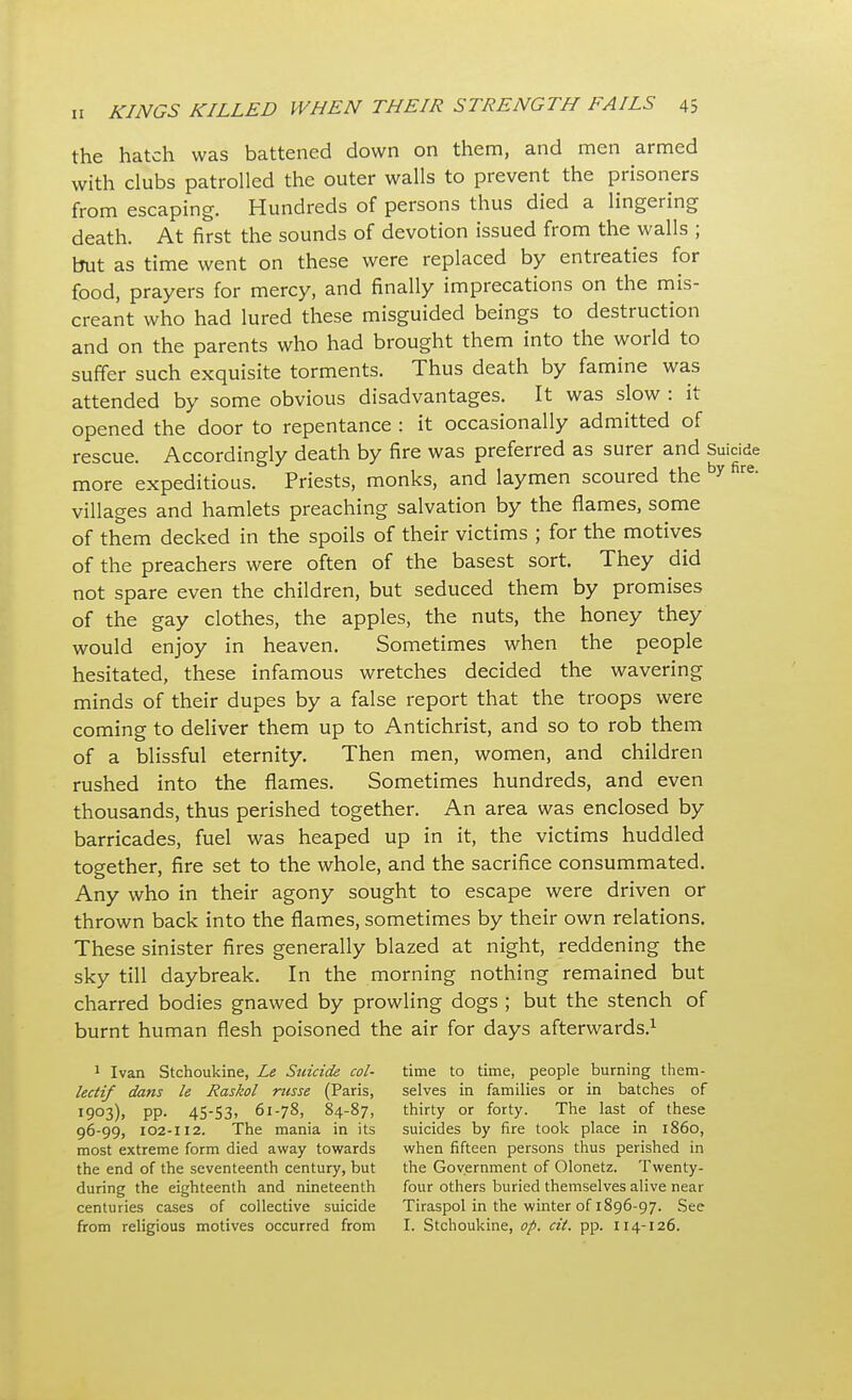 the hatch was battened down on them, and men armed with clubs patrolled the outer walls to prevent the prisoners from escaping. Hundreds of persons thus died a lingering death. At first the sounds of devotion issued from the walls ; but as time went on these were replaced by entreaties for food, prayers for mercy, and finally imprecations on the mis- creant who had lured these misguided beings to destruction and on the parents who had brought them into the world to suffer such exquisite torments. Thus death by famine was attended by some obvious disadvantages. It was slow : it opened the door to repentance : it occasionally admitted of rescue. Accordingly death by fire was preferred as surer and Suicide more expeditious. Priests, monks, and laymen scoured the by fire- villages and hamlets preaching salvation by the flames, some of them decked in the spoils of their victims ; for the motives of the preachers were often of the basest sort. They did not spare even the children, but seduced them by promises of the gay clothes, the apples, the nuts, the honey they would enjoy in heaven. Sometimes when the people hesitated, these infamous wretches decided the wavering minds of their dupes by a false report that the troops were coming to deliver them up to Antichrist, and so to rob them of a blissful eternity. Then men, women, and children rushed into the flames. Sometimes hundreds, and even thousands, thus perished together. An area was enclosed by barricades, fuel was heaped up in it, the victims huddled together, fire set to the whole, and the sacrifice consummated. Any who in their agony sought to escape were driven or thrown back into the flames, sometimes by their own relations. These sinister fires generally blazed at night, reddening the sky till daybreak. In the morning nothing remained but charred bodies gnawed by prowling dogs ; but the stench of burnt human flesh poisoned the air for days afterwards.1 1 Ivan Stchoukine, Le Stiicide col- lectif dans le Raskol russe (Paris, 1903), pp. 45-53, 61-78, 84-87, 96-99, 102-112. The mania in its most extreme form died away towards the end of the seventeenth century, but during the eighteenth and nineteenth centuries cases of collective suicide from religious motives occurred from time to time, people burning them- selves in families or in batches of thirty or forty. The last of these suicides by fire took place in i860, when fifteen persons thus perished in the Government of Olonetz. Twenty- four others buried themselves alive near Tiraspol in the winter of 1896-97. See I. Stchoukine, op. cit. pp. 114-126.