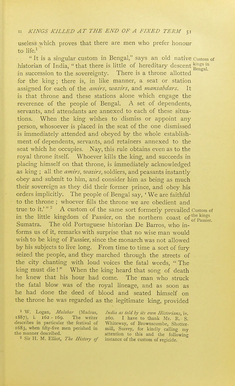 useless which proves that there are men who prefer honour to life.1  It is a singular custom in Bengal, says an old native Custom of historian of India,  that there is little of hereditary descent j^f^11 in succession to the sovereignty. There is a throne allotted for the king; there is, in like manner, a seat or station assigned for each of the amirs, wazirs, and mansabdars. It is that throne and these stations alone which engage the reverence of the people of Bengal. A set of dependents, servants, and attendants are annexed to each of these situa- tions. When the king wishes to dismiss or appoint any person, whosoever is placed in the seat of the one dismissed is immediately attended and obeyed by the whole establish- ment of dependents, servants, and retainers annexed to the seat which he occupies. Nay, this rule obtains even as to the royal throne itself. Whoever kills the king, and succeeds in placing himself on that throne, is immediately acknowledged as king ; all the amirs, wazirs, soldiers, and peasants instantly obey and submit to him, and consider him as being as much their sovereign as they did their former prince, and obey his orders implicitly. The people of Bengal say, 1 We are faithful to the throne ; whoever fills the throne we are obedient and true to it.'  2 A custom of the same sort formerly prevailed Custom of in the little kingdom of Passier, on the northern coast of ^J11?5 0 of Passier. Sumatra. The old Portuguese historian De Barros, who in- forms us of it, remarks with surprise that no wise man would wish to be king of Passier, since the monarch was not allowed by his subjects to live long. From time to time a sort of fury seized the people, and they marched through the streets of the city chanting with loud voices the fatal words,  The king must die ! When the king heard that song of death he knew that his hour had come. The man who struck the fatal blow was of the royal lineage, and as soon as he had done the deed of blood and seated himself on the throne he was regarded as the legitimate king, provided 1 W. Logan, Malabar (Madras, India as told by its own Historians, iv. 1887), i. 162- 169. The writer 260. I have to thank Mr. R. S. ■describes in particular the festival of Whiteway, of Brownscombe, Shotter- 1683, when fifty-five men perished in mill, Surrey, for kindly calling my the manner described. attention to this and the following 2 Sir H. M. Elliot, The History of instance of the custom of regicide.