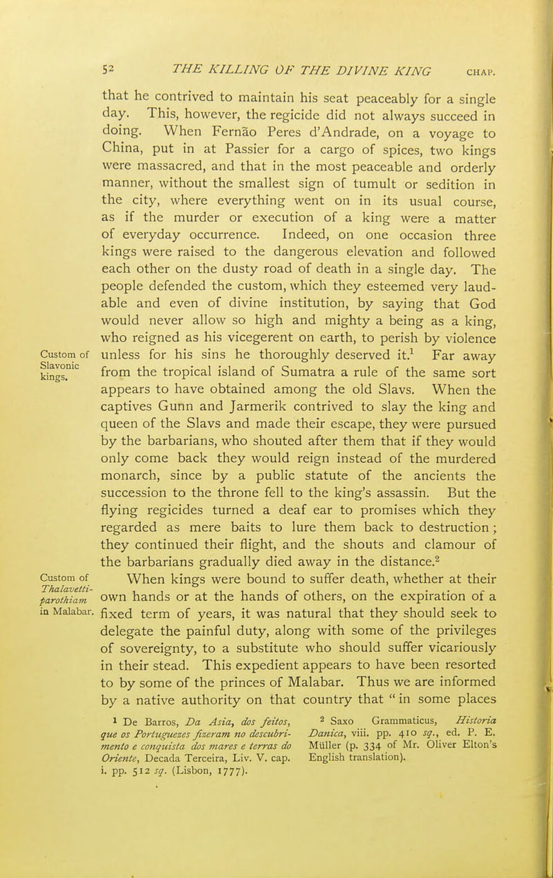 Custom of Slavonic kings. Custom of Thalavetti- parothiam in Malabar. that he contrived to maintain his seat peaceably for a single day. This, however, the regicide did not always succeed in doing. When Fernao Peres d'Andrade, on a voyage to China, put in at Passier for a cargo of spices, two kings were massacred, and that in the most peaceable and orderly manner, without the smallest sign of tumult or sedition in the city, where everything went on in its usual course, as if the murder or execution of a king were a matter of everyday occurrence. Indeed, on one occasion three kings were raised to the dangerous elevation and followed each other on the dusty road of death in a single day. The people defended the custom, which they esteemed very laud- able and even of divine institution, by saying that God would never allow so high and mighty a being as a king, who reigned as his vicegerent on earth, to perish by violence unless for his sins he thoroughly deserved it.1 Far away from the tropical island of Sumatra a rule of the same sort appears to have obtained among the old Slavs. When the captives Gunn and Jarmerik contrived to slay the king and queen of the Slavs and made their escape, they were pursued by the barbarians, who shouted after them that if they would only come back they would reign instead of the murdered monarch, since by a public statute of the ancients the succession to the throne fell to the king's assassin. But the flying regicides turned a deaf ear to promises which they regarded as mere baits to lure them back to destruction ; they continued their flight, and the shouts and clamour of the barbarians gradually died away in the distance.2 When kings were bound to suffer death, whether at their own hands or at the hands of others, on the expiration of a fixed term of years, it was natural that they should seek to delegate the painful duty, along with some of the privileges of sovereignty, to a substitute who should suffer vicariously in their stead. This expedient appears to have been resorted to by some of the princes of Malabar. Thus we are informed by a native authority on that country that  in some places 1 De Barros, Da Asia, dos feitos, que os Portuguezes fizeram no descubri- mento e conquista dos mares e terras do Oriente, Decada Terceira, Liv. V. cap. i. pp. 512 sq. (Lisbon, 1777). 2 Saxo Grammaticus, Danica, viii. pp. 410 sq. Muller (p. 334 of Mr, English translation). Historia ed. P. E. Oliver Elton's