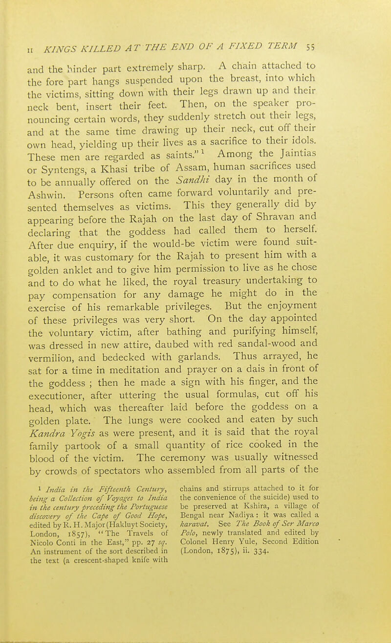 and the hinder part extremely sharp. A chain attached to the fore part hangs suspended upon the breast, into which the victims, sitting down with their legs drawn up and their neck bent, insert their feet. Then, on the speaker pro- nouncing certain words, they suddenly stretch out their legs, and at the same time drawing up their neck, cut off their own head, yielding up their lives as a sacrifice to their idols. These men are regarded as saints.1 Among the Jaintias or Syntengs, a Khasi tribe of Assam, human sacrifices used to be annually offered on the Sandhi day in the month of Ashwin. Persons often came forward voluntarily and pre- sented themselves as victims. This they generally did by appearing before the Rajah on the last day of Shravan and declaring that the goddess had called them to herself. After due enquiry, if the would-be victim were found suit- able, it was customary for the Rajah to present him with a golden anklet and to give him permission to live as he chose and to do what he liked, the royal treasury undertaking to pay compensation for any damage he might do in the exercise of his remarkable privileges. But the enjoyment of these privileges was very short. On the day appointed the voluntary victim, after bathing and purifying himself, was dressed in new attire, daubed with red sandal-wood and vermilion, and bedecked with garlands. Thus arrayed, he sat for a time in meditation and prayer on a dais in front of the goddess ; then he made a sign with his finger, and the executioner, after uttering the usual formulas, cut off his head, which was thereafter laid before the goddess on a golden plate. The lungs were cooked and eaten by such Kandra Yogis as were present, and it is said that the royal family partook of a small quantity of rice cooked in the blood of the victim. The ceremony was usually witnessed by crowds of spectators who assembled from all parts of the 1 India in the Fifteenth Century, being a Collection of Voyages to India in the century preceding the Portuguese discovery of the Cape of Good Hope, edited by R. H. Major (Haklnyt Society, London, 1857), The Travels of Nicolo Conti in the East, pp. 27 sq. the text (a crescent-shaped knife with chains and stirrups attached to it for the convenience of the suicide) used to be preserved at Kshira, a village of Bengal near Nadiya: it was called a karavat. See The Book of Ser Marco Polo, newly translated and edited by Colonel Henry Yule, Second Edition