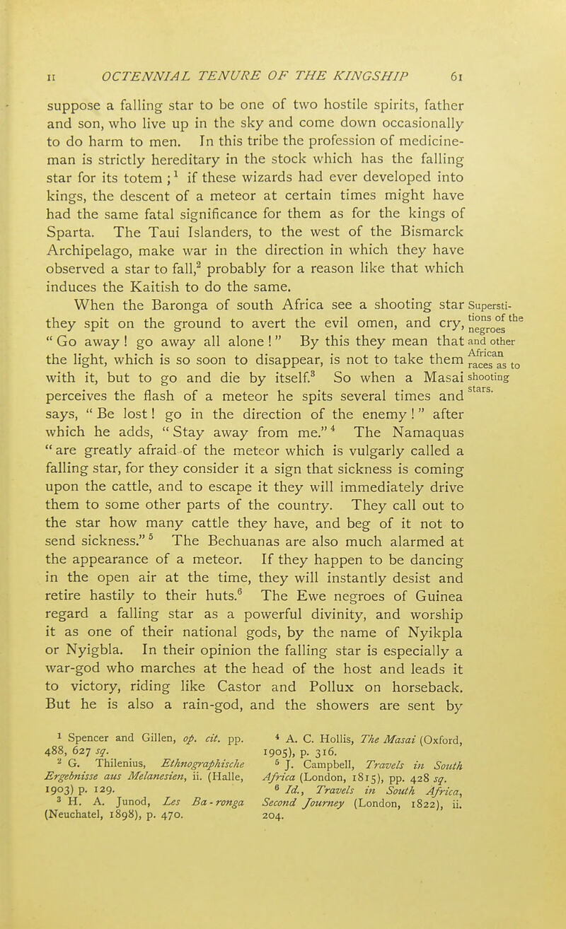 suppose a falling star to be one of two hostile spirits, father and son, who live up in the sky and come down occasionally to do harm to men. In this tribe the profession of medicine- man is strictly hereditary in the stock which has the falling star for its totem ;1 if these wizards had ever developed into kings, the descent of a meteor at certain times might have had the same fatal significance for them as for the kings of Sparta. The Taui Islanders, to the west of the Bismarck Archipelago, make war in the direction in which they have observed a star to fall,2 probably for a reason like that which induces the Kaitish to do the same. When the Baronga of south Africa see a shooting star Supersti- they spit on the ground to avert the evil omen, and cry, °grs0°gthe  Go away ! go away all alone !  By this they mean that and other the light, which is so soon to disappear, is not to take them ^esas to with it, but to go and die by itself.3 So when a Masai shooting perceives the flash of a meteor he spits several times andstars' says,  Be lost! go in the direction of the enemy !  after which he adds,  Stay away from me.4 The Namaquas  are greatly afraid-of the meteor which is vulgarly called a falling star, for they consider it a sign that sickness is coming upon the cattle, and to escape it they will immediately drive them to some other parts of the country. They call out to the star how many cattle they have, and beg of it not to send sickness. 5 The Bechuanas are also much alarmed at the appearance of a meteor. If they happen to be dancing in the open air at the time, they will instantly desist and retire hastily to their huts.6 The Ewe negroes of Guinea regard a falling star as a powerful divinity, and worship it as one of their national gods, by the name of Nyikpla or Nyigbla. In their opinion the falling star is especially a war-god who marches at the head of the host and leads it to victory, riding like Castor and Pollux on horseback. But he is also a rain-god, and the showers are sent by 1 Spencer and Gillen, op. cit. pp. * A. C. Hollis, The Masai (Oxford, 488, 627 sq. 1905), p. 316. 2 G. Thilenius, Ethnographische 5 J. Campbell, Travels in South Ergebnisse aus Melanesien, ii. (Halle, Africa (London, 1815), pp. 428 sq. 1903) p. 129. 8 H., Travels in South Africa, 3 H. A. Junod, Les Ba-ronga Second Journey (London, 1822), ii. (Neuchatel, 1898), p. 470. 204.