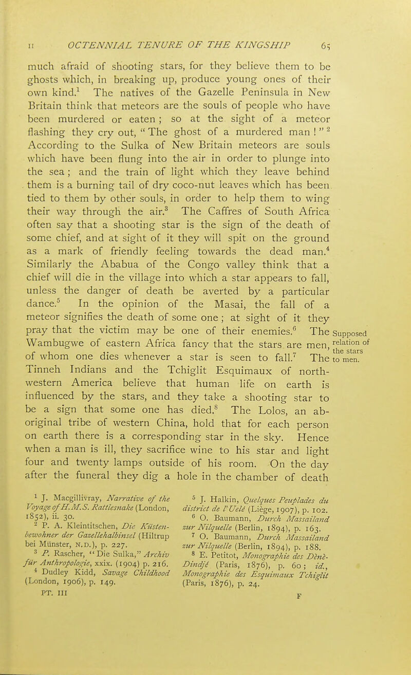 much afraid of shooting stars, for they believe them to be ghosts which, in breaking up, produce young ones of their own kind.1 The natives of the Gazelle Peninsula in New Britain think that meteors are the souls of people who have been murdered or eaten; so at the sight of a meteor flashing they cry out,  The ghost of a murdered man ! 2 According to the Sulka of New Britain meteors are souls which have been flung into the air in order to plunge into the sea; and the train of light which they leave behind them is a burning tail of dry coco-nut leaves which has been tied to them by other souls, in order to help them to wing their way through the air.3 The Caffres of South Africa often say that a shooting star is the sign of the death of some chief, and at sight of it they will spit on the ground as a mark of friendly feeling towards the dead man.4 Similarly the Ababua of the Congo valley think that a chief will die in the village into which a star appears to fall, unless the danger of death be averted by a particular dance.5 In the opinion of the Masai, the fall of a meteor signifies the death of some one; at sight of it they pray that the victim may be one of their enemies.6 The Supposed Wambugwe of eastern Africa fancy that the stars are men,relation of of whom one dies whenever a star is seen to fall.7 The to men. Tinneh Indians and the Tchiglit Esquimaux of north- western America believe that human life on earth is influenced by the stars, and they take a shooting star to be a sign that some one has died.8 The Lolos, an ab- original tribe of western China, hold that for each person on earth there is a corresponding star in the sky. Hence when a man is ill, they sacrifice wine to his star and light four and twenty lamps outside of his room. On the day after the funeral they dig a hole in the chamber of death 1 J. Macgillivray, Narrative of the 5 J. Halkin, Quelques Peuplades du Voyage of H.M.S. Rattlesnake (London, district de VUett (Liege, 1907), p. 102. 1852), ii. 30. e 0. Baumann, Dtirch Massailan'd 2 P. A. Kleintitschen, Die. Kiisten- zur Nilquelle (Berlin, 1894), p. 163. bewohner der Gazellehalbinsel (Hiltrup 7 q. Baumann, Durch Massailand bei Minister, n.d.), p. 227. zur Nilquelle (Berlin, 1894), p. 188. 3 P. Rascher, Die Sulka, Archiv 8 E. petitot, Monogmfihie des Dhie- fiir Anthropologic, xxix. (1904) p. 216. Dindji (Paris, 1876), p. 60; id., 4 Dudley Kidd, Savage Childhood Monographie des Esquimaux Tchi^lit (London, 1906), p. 149. (Paris, 1876), p. 24. PT. Ill F