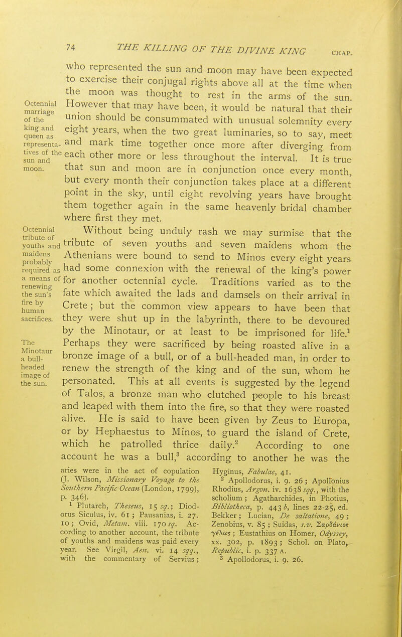 CHAP. Octennial marriage of the king and queen as representa- tives of the sun and moon. Octennial tribute of youths and maidens probably required as a means of renewing the sun's fire by human sacrifices. The Minotaur a bull- headed image of the sun. who represented the sun and moon may have been expected to exercise their conjugal rights above all at the time when the moon was thought to rest in the arms of the sun. However that may have been, it would be natural that their union should be consummated with unusual solemnity every eight years, when the two great luminaries, so to say, meet and mark time together once more after diverging from each other more or less throughout the interval. It is true that sun and moon are in conjunction once every month but every month their conjunction takes place at a different point in the sky, until eight revolving years have brought them together again in the same heavenly bridal chamber where first they met. Without being unduly rash we may surmise that the tribute of seven youths and seven maidens whom the Athenians were bound to send to Minos every eight years had some connexion with the renewal of the king's power for another octennial cycle. Traditions varied as to the fate which awaited the lads and damsels on their arrival in Crete; but the common view appears to have been that they were shut up in the labyrinth, there to be devoured by the Minotaur, or at least to be imprisoned for life.1 Perhaps they were sacrificed by being roasted alive in a bronze image of a bull, or of a bull-headed man, in order to renew the strength of the king and of the sun, whom he personated. This at all events is suggested by the legend of Talos, a bronze man who clutched people to his breast and leaped with them into the fire, so that they were roasted alive. He is said to have been given by Zeus to Europa, or by Hephaestus to Minos, to guard the island of Crete, which he patrolled thrice daily.2 According to one account he was a bull,3 according to another he was the aries were in the act of copulation (J. Wilson, Missionary Voyage to the Southern Pacific Ocean (London, 1799), P- 346). 1 Plutarch, Theseus, \z, sq.; Diod- orus Siculus, iv. 61 ; Pausanias, i. 27. 10; Ovid, Metam. viii. I'josq. Ac- cording to another account, the tribute of youths and maidens was paid every year. See Virgil, Aen. vi. 14 sqq., with the commentary of Servius; Hyginus, Fabulae, 41. 2 Apollodorus, i. 9. 26 ; Apolfonius Rhodius, Argon, iv. 1638^., with the scholium ; Agatharchides, in Photius, Bibliotheca, p. 443 b, lines 22-25, Bekker; Lucian, De saltatione, 49; Zenobius, v. 85 ; Suidas, s.v. 2ap8dvios yt\us; Eustathius on Homer, Odyssey, xx. 302, p. 1893 ; Schol. on Plato, Republic, i. p. 337 A. 3 Apollodorus. i. 9. 26.