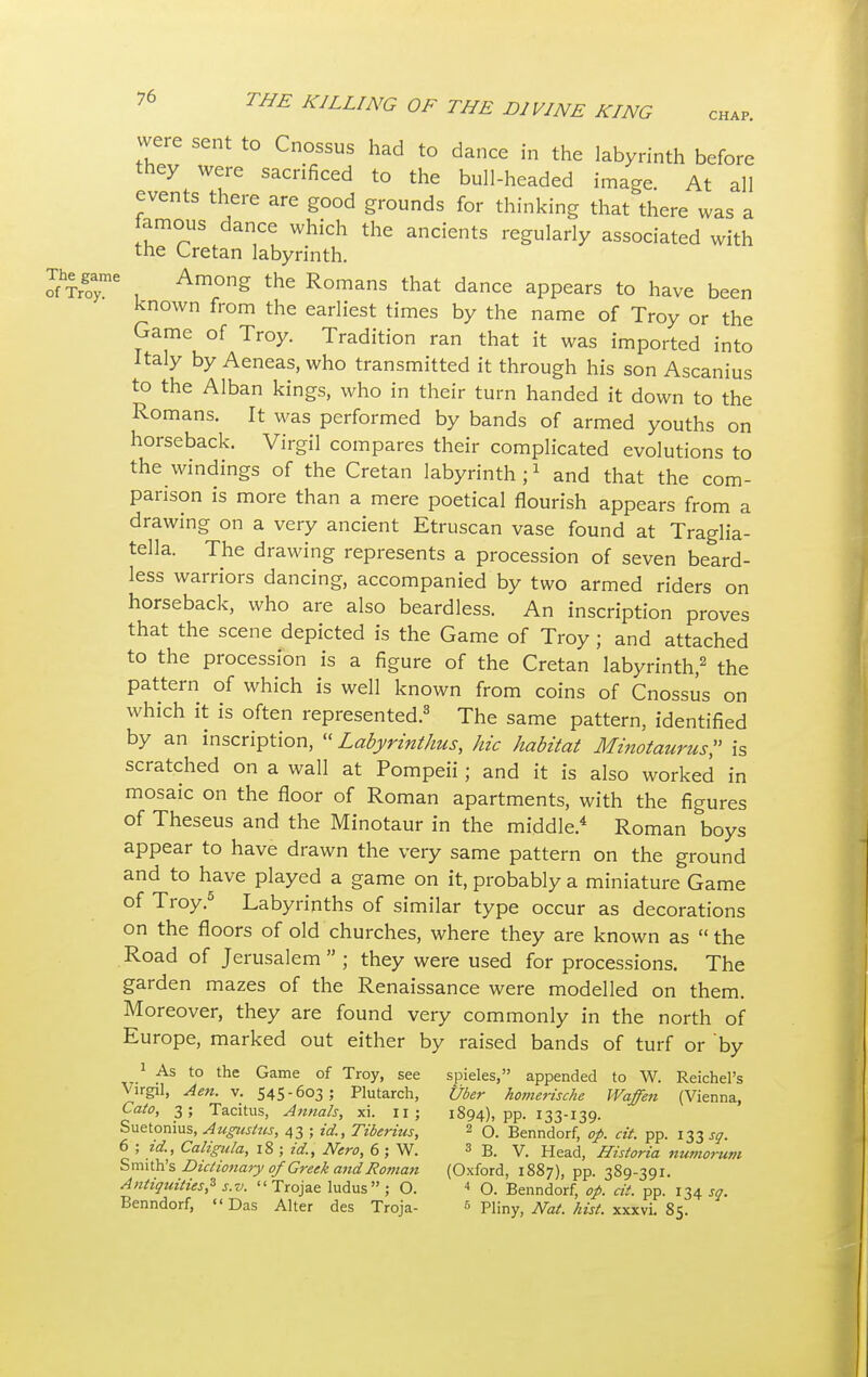CHAP. were sent to Cnossus had to dance in the labyrinth before they were sacrificed to the bull-headed image. At all events there are good grounds for thinking that there was a lamous dance which the ancients regularly associated with the Cretan labyrinth. The game Among the Romans that dance appears to have been known from the earliest times by the name of Troy or the Game of Troy. Tradition ran that it was imported into Italy by Aeneas, who transmitted it through his son Ascanius to the Alban kings, who in their turn handed it down to the Romans. It was performed by bands of armed youths on horseback. Virgil compares their complicated evolutions to the windings of the Cretan labyrinth;1 and that the com- parison is more than a mere poetical flourish appears from a drawing on a very ancient Etruscan vase found at Traglia- tella. The drawing represents a procession of seven beard- less warriors dancing, accompanied by two armed riders on horseback, who are also beardless. An inscription proves that the scene depicted is the Game of Troy; and attached to the procession is a figure of the Cretan labyrinth,2 the pattern of which is well known from coins of Cnossus on which it is often represented.3 The same pattern, identified by an inscription, « Labyrinthus, hie habitat Minotaurus, is scratched on a wall at Pompeii; and it is also worked in mosaic on the floor of Roman apartments, with the figures of Theseus and the Minotaur in the middle.4 Roman boys appear to have drawn the very same pattern on the ground and to have played a game on it, probably a miniature Game of Troy.5 Labyrinths of similar type occur as decorations on the floors of old churches, where they are known as  the Road of Jerusalem  ; they were used for processions. The garden mazes of the Renaissance were modelled on them. Moreover, they are found very commonly in the north of Europe, marked out either by raised bands of turf or by 1 As to the Game of Troy, see spieles, appended to W. Reichel's Virgil, Aen. v. 545-603; Plutarch, Uber homerische Waffen (Vienna, Cato, 3; Tacitus, Annals, xi. 11 ; 1894)^^133-139. Suetonius, Augustus, 43 ; id., Tiberius, 2 O. Benndorf, op. cit. pp. 133 sq. 6 ; id., Caligula, 18 ; id., Nero, 6 ; W. 3 B. V. Head, Historia numorum Smith's Dictionary of Greek andRoman (Oxford, 1887), pp. 389-391. Antiquities? s.v.  Trojae ludus; O. < O. Benndorf, op. cit. pp. 134^. Benndorf, Das Alter des Troja- 5 Pliny, Nat. hist, xxxvi. 85.
