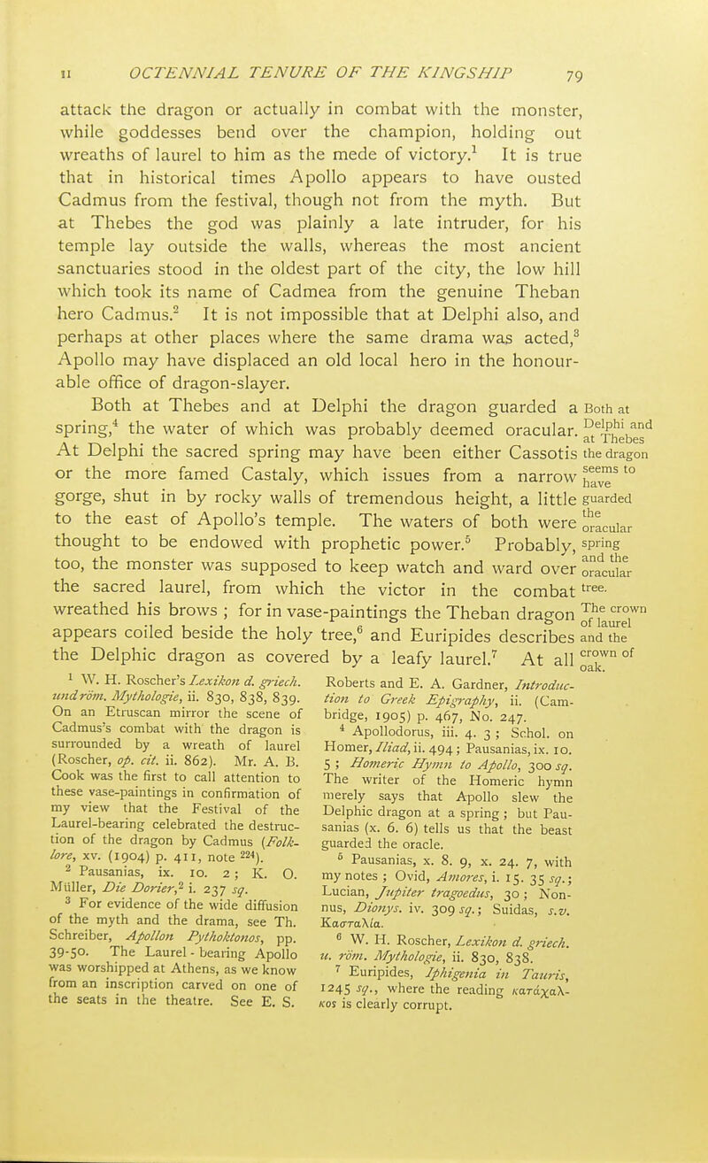 attack the dragon or actually in combat with the monster, while goddesses bend over the champion, holding out wreaths of laurel to him as the mede of victory.1 It is true that in historical times Apollo appears to have ousted Cadmus from the festival, though not from the myth. But at Thebes the god was plainly a late intruder, for his temple lay outside the walls, whereas the most ancient sanctuaries stood in the oldest part of the city, the low hill which took its name of Cadmea from the genuine Theban hero Cadmus.2 It is not impossible that at Delphi also, and perhaps at other places where the same drama was acted,3 Apollo may have displaced an old local hero in the honour- able office of dragon-slayer. Both at Thebes and at Delphi the dragon guarded a Both at spring,4 the water of which was probably deemed oracular. ^Thebes^ At Delphi the sacred spring may have been either Cassotis the dragon or the more famed Castaly, which issues from a narrow t0 gorge, shut in by rocky walls of tremendous height, a little guarded to the east of Apollo's temple. The waters of both were oscular thought to be endowed with prophetic power.5 Probably, sPrin& too, the monster was supposed to keep watch and ward over oracular the sacred laurel, from which the victor in the combattree- wreathed his brows ; for in vase-paintings the Theban draeon T,h,e crown •i i i • i .-, , , a o of laurel appears coiled beside the holy tree,6 and Euripides describes and the the Delphic dragon as covered by a leafy laurel.7 At all ^wn of 1 W. H. Roscher's Lexikon d. griech. Roberts and E. A. Gardner, Introduc- undrom. Mythologie, ii. 830, 838, 839. Hon to Greek Epigraphy, ii. (Cam- On an Etruscan mirror the scene of bridge, 1905) p. 467, No. 247. Cadmus's combat with the dragon is 1 Apollodorus, iii. 4. 3 ; Schol. on surrounded by a wreath of laurel Homer, Iliad, ii. 494; Pausanias, ix. 10. (Roscher, op. cit. ii. 862). Mr. A. B. 5 ; Homeric Hymn to Apollo, 300 sq. Cook was the first to call attention to The writer of the Homeric hymn these vase-paintings in confirmation of merely says that Apollo slew the my view that the Festival of the Delphic dragon at a spring; but Pau- Laurel-bearing celebrated the destruc- sanias (x. 6. 6) tells us that the beast tion of the dragon by Cadmus {Folk- guarded the oracle. lore xv. (1904) p. 411, note ™). 5 Pausanias, x. 8. 9, x. 24. 7, with 2 Pausanias, ix. 10. 2; K. O. my notes ; Ovid, Amoves, i. 15. 35 sq ■ Miiller, Die Doner? i. 237 sq. Lucian, Jupitev tvagoedus, 30 ; Non- For ev1dence of the wide diffusion nus, Dionys. iv. 309 j?.; Suidas s.v of the myth and the drama, see Th. KaoraXta. Schreiber, Apollon Pythoktonos, pp. 6 W. H> Roscherj Lexikon d. griech. 39-50. The Laurel - bearing Apollo ti. vom. Mythologie, ii. 830 838 was worshipped at Athens, as we know 1 Euripides, 'iphigenia in Tauris from an inscription carved on one of 1245 sq., where the reading «t™Xa\- the seats in the theatre. See E. S. kos is clearly corrupt