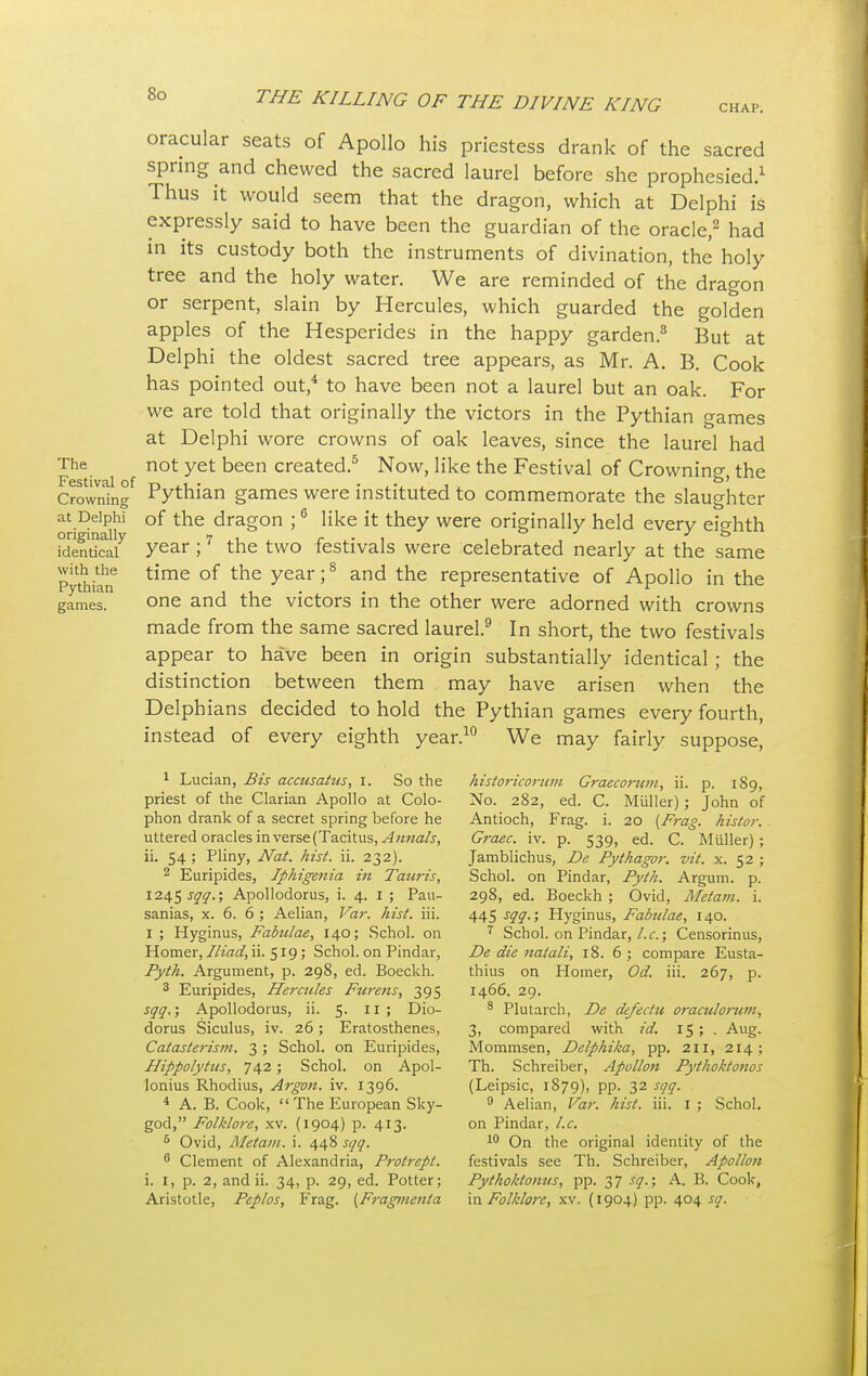 oracular seats of Apollo his priestess drank of the sacred spring and chewed the sacred laurel before she prophesied.1 Thus it would seem that the dragon, which at Delphi is expressly said to have been the guardian of the oracle,2 had in its custody both the instruments of divination, the' holy tree and the holy water. We are reminded of the dragon or serpent, slain by Hercules, which guarded the golden apples of the Hesperides in the happy garden.3 But at Delphi the oldest sacred tree appears, as Mr. A. B. Cook has pointed out,4 to have been not a laurel but an oak. For we are told that originally the victors in the Pythian games at Delphi wore crowns of oak leaves, since the laurel had The not yet been created.5 Now, like the Festival of Crowning, the Crownbg Pythian games were instituted to commemorate the slaughter at Delphi of the dragon ;6 like it they were originally held every eighth identical7 vear 17 the two festivals were celebrated nearly at the same with the time of the year;8 and the representative of Apollo in the rytnian j 1 • • games. one and the victors in the other were adorned with crowns made from the same sacred laurel.9 In short, the two festivals appear to have been in origin substantially identical ; the distinction between them may have arisen when the Delphians decided to hold the Pythian games every fourth, instead of every eighth year.10 We may fairly suppose, 1 Lucian, Bis accusatus, I. So the historicoriim Graecorum, ii. p. 189, priest of the Clarian Apollo at Colo- No. 282, ed. C. Muller); John of phon drank of a secret spring before he Antioch, Frag. i. 20 {Frag, histor. uttered oracles in verse (Tacitus, Annals, Graec. iv. p. 539, ed. C. Muller); ii. 54 ; Pliny, Nat. hist. ii. 232). Jamblichus, De Pythagor. vit. x. 52 ; 2 Euripides, Iphigenia in Tauris, Schol. on Pindar, Pyth. Argum. p. 1245^.; Apollodorus, i. 4. I ; Pau- 298, ed. Boeckh ; Ovid, Metam. i. sanias, x. 6. 6 ; Aelian, Var. hist. iii. 445 sqq.; Hyginus, Fabulae, 140. 1 ; Hyginus, Fabulae, 140; Schol. on 7 Schol. on Pindar, I.e.; Censorinus, Homer,Iliad, ii. 519; Schol. on Pindar, De die natali, 18. 6 ; compare Eusta- Pyth. Argument, p. 298, ed. Boeckh. thius on Homer, Od. iii. 267, p. 3 Euripides, Hercules Fur-ens, 395 1466. 29. sqq.; Apollodorus, ii. 5- 11 > Dio- 8 Plutarch, De defectu oraculorw/i, dorus Siculus, iv. 26; Eratosthenes, 3, compared with id. 15; . Aug. Catasterism. 3; Schol. on Euripides, Mommsen, Delphika, pp. 211, 214; Hippolytus, 742; Schol. on Apol- Th. Schreiber, Apullon Pythoktonos lonius Rhodius, Argon, iv. 1396. (Leipsic, 1879), pp. 32 sqq. 4 A. B. Cook,  The European Sky- 9 Aelian, Var. hist. iii. 1 ; Schol. god, Folklore, xv. (1904) p. 413. on Pindar, I.e. 6 Ovid, Metam. i. 448 sqq. 10 On the original identity of the 6 Clement of Alexandria, Protrept. festivals see Th. Schreiber, Apollon i. 1, p. 2, and ii. 34, p. 29, ed. Potter; Pythoktonus, pp. 37 sq.; A. B. Cook,