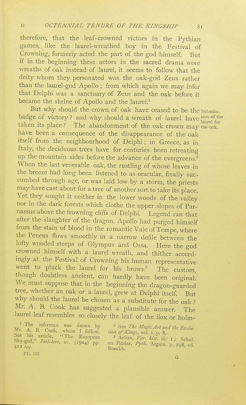 therefore, that the leaf-crowned victors in the Pythian games, like the laurel-wreathed boy in the Festival of Crowning, formerly acted the part of the god himself. But if in the beginning these actors in the sacred drama wore wreaths of oak instead of laurel, it seems to follow that the deity whom they personated was the oak-god Zeus rather than the laurel-god Apollo ; from which again we may infer that Delphi was a sanctuary of Zeus and the oak before it became the shrine of Apollo and the laurel.1 But why should the crown of oak have ceased to be the Substitu- badge of victory ? and why should a wreath of laurel have ^reifo^ taken its place ? The abandonment of the oak crown may the oak. have been a consequence of the disappearance of the oak itself from the neighbourhood of Delphi; in Greece, as in Italy, the deciduous trees have for centuries been retreating up the mountain sides before the advance of the evergreens.2 When the last venerable oak, the rustling of whose leaves in the breeze had long been listened to as oracular, finally suc- cumbed through age, or was laid low by a storm, the priests may have cast about for a tree of another sort to take its place. Yet they sought it neither in the lower woods of the valley nor in the dark forests which clothe the upper.slopes of Par- nassus above the frowning cliffs of Delphi. Legend ran that after the slaughter of the dragon, Apollo had purged himself from the stain of blood in the romantic Vale of Tempe, where the Peneus flows smoothly in a narrow defile between the lofty wooded steeps of Olympus and Ossa. Here the god crowned himself with a laurel wreath, and thither accord- ingly at the Festival of Crowning his human representative went to pluck the laurel for his brows.3 The custom, though doubtless ancient, can hardly have been original We must suppose that in the beginning the dragon-guarded tree, whether an oak or a laurel, grew at Delphi itself. But why should the laurel be chosen as a substitute for the oak ? Mr. A. B. Cook has suggested a plausible answer. The laurel leaf resembles so closely the leaf of the ilex or holm- Air RinrTr T draT„ by The Magic Art and the Evolu- ivir. A. U. Cook, whom I follow. lion of Kings, vol. i. p 8 tte iV™*', The Eur°Pean 3 Aelian, Var. to.'iii'. l; Schol Sky-god, Folk-lore, xv. (I9o4) pp. on Pindar, Pyth. Argum. p.'298 ed PT. Ill