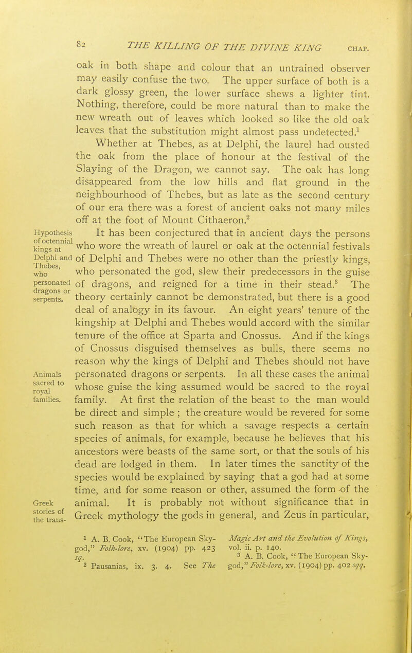 CHAP. Hypothesis of octennial kings at Delphi and Thebes, who personated dragons or serpents. Animals sacred to royal families. Greek stories of the trans- Oak in both shape and colour that an untrained observer may easily confuse the two. The upper surface of both is a dark glossy green, the lower surface shews a lighter tint. Nothing, therefore, could be more natural than to make the new wreath out of leaves which looked so like the old oak leaves that the substitution might almost pass undetected.1 Whether at Thebes, as at Delphi, the laurel had ousted the oak from the place of honour at the festival of the Slaying of the Dragon, we cannot say. The oak has long disappeared from the low hills and flat ground in the neighbourhood of Thebes, but as late as the second century of our era there was a forest of ancient oaks not many miles off at the foot of Mount Cithaeron.2 It has been conjectured that in ancient days the persons who wore the wreath of laurel or oak at the octennial festivals of Delphi and Thebes were no other than the priestly kings, who personated the god, slew their predecessors in the guise of dragons, and reigned for a time in their stead.3 The theory certainly cannot be demonstrated, but there is a good deal of analogy in its favour. An eight years' tenure of the kingship at Delphi and Thebes would accord with the similar tenure of the office at Sparta and Cnossus. And if the kings of Cnossus disguised themselves as bulls, there seems no reason why the kings of Delphi and Thebes should not have personated dragons or serpents. In all these cases the animal whose guise the king assumed would be sacred to the royal family. At first the relation of the beast to the man would be direct and simple ; the creature would be revered for some such reason as that for which a savage respects a certain species of animals, for example, because he believes that his ancestors were beasts of the same sort, or that the souls of his dead are lodged in them. In later times the sanctity of the species would be explained by saying that a god had at some time, and for some reason or other, assumed the form of the animal. It is probably not without significance that in Greek mythology the gods in general, and Zeus in particular, 1 A. B. Cook, The European Sky- god, Folk-lore, xv. (1904) pp. 423 sq. 2 Pausanias, ix. 3. 4. See The Magic Art and the Evolution of Kings, vol. ii. p. 140. 3 A. B. Cook,  The European Sky- god, Folk-lore, xv. (1904) pp. 402 sqq.