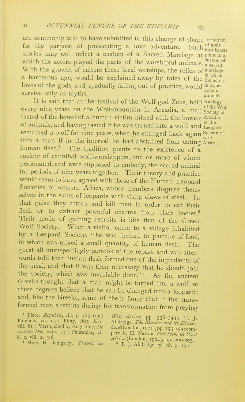 are commonly said to have submitted to this change of shape formation for the purpose of prosecuting a love adventure. Such fotf ^asts stories may well reflect a custom of a Sacred Marriage at Point to a which the actors played the parts of the worshipful animals. Tsacred^ With the growth of culture these local worships, the relics of marriage a barbarous age, would be explained away by tales of the the'actors loves of the gods, and, gradually falling out of practice, would masquer- survive only as myths. ^nSals. It is said that at the festival of the Wolf-god Zeus, held Analogy every nine years on the Wolf-mountain in Arcadia, a man sodet™ tasted of the bowel of a human victim mixed with the bowels Arcadia of animals, and having tasted it he was turned into a wolf, and Leopard remained a wolf for nine years, when he changed back again Society 01 into a man if in the interval he had abstained from eating Africa, human flesh.1 The tradition points to the existence of a society of cannibal wolf-worshippers, one or more of whom personated, and were supposed to embody, the sacred animal for periods of nine years together. Their theory and practice would seem to have agreed with those of the Human Leopard Societies of western Africa, whose members disguise them- selves in the skins of leopards with sharp claws of steel. In that guise they attack and kill men in order to eat their flesh or to extract powerful charms from their bodies.2 Their mode of gaining recruits is like that of the Greek Wolf Society. When a visitor came to a village inhabited by a Leopard Society,  he was invited to partake of food, in which was mixed a small quantity of human flesh. The guest all unsuspectingly partook of the repast, and was after- wards told that human flesh formed one of the ingredients of the meal, and that it was then necessary that he should join the society, which was invariably done.3 As the ancient Greeks thought that a man might be turned into a wolf, so these negroes believe that he can be changed into a leopard ; and, like the Greeks, some of them fancy that if the trans- formed man abstains during his transformation from preying 1 Plato, Republic, viii. p. 565 de; West Ajrica, pp. 536-54-3 • T T Polybius yii. 13 ; Pliny, Nat. hist. Alldridge, The Sherbro andits Hinter- vm. 81 ; Varro, cited by Augustine, De /^(London, I90i),pp. 153-icg-com civitate Dei, xvni. 17 ; Pausanias, vi. pare R. H. Nassau, Fetichism in West 22\rm' V\- , t , ■ AflUa (London> 1904), PP. 200-203.