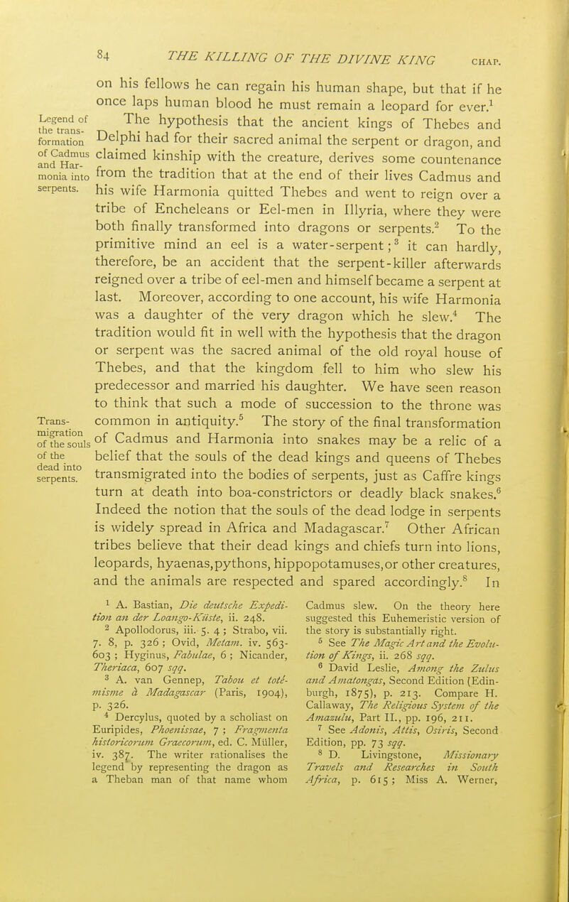 CHAP. on his fellows he can regain his human shape, but that if he once laps human blood he must remain a leopard for ever.1 thegteranS0.f The hyPothesis that the ancient kings of Thebes and formation Delphi had for their sacred animal the serpent or dragon, and and t claimed kinshiP with the creature, derives some countenance monia into from the tradition that at the end of their lives Cadmus and serpents, his wife Harmonia quitted Thebes and went to reign over a tribe of Encheleans or Eel-men in Illyria, where they were both finally transformed into dragons or serpents.2 To the primitive mind an eel is a water - serpent;3 it can hardly, therefore, be an accident that the serpent-killer afterwards reigned over a tribe of eel-men and himself became a serpent at last. Moreover, according to one account, his wife Harmonia was a daughter of the very dragon which he slew.4 The tradition would fit in well with the hypothesis that the dragon or serpent was the sacred animal of the old royal house of Thebes, and that the kingdom fell to him who slew his predecessor and married his daughter. We have seen reason to think that such a mode of succession to the throne was Trans- common in antiquity.5 The story of the final transformation of'Sesouis of Cadmus and Harmonia into snakes may be a relic of a of the belief that the souls of the dead kings and queens of Thebes seTpents.0 transmigrated into the bodies of serpents, just as Caffre kings turn at death into boa-constrictors or deadly black snakes.6 Indeed the notion that the souls of the dead lodge in serpents is widely spread in Africa and Madagascar.7 Other African tribes believe that their dead kings and chiefs turn into lions, leopards, hyaenas,pythons, hippopotamuses,or other creatures, and the animals are respected and spared accordingly.8 In 1 A. Bastian, Die deutsche Expedi- Cadmus slew. On the theory here tion an der Loango-Kiiste, ii. 248. suggested this Euhemeristic version of 2 Apollodorus, iii. 5. 4 ; Strabo, vii. the story is substantially right. 7. 8, p. 326; Ovid, Melam. iv. 563- 5 See The Magic Art and the Evolu- 603 ; Hyginus, Fabulae, 6 ; Nicander, tion of Kings, ii. 268 sqq. Theriaca, 607 sqq. 6 David Leslie, Among the Zulus 3 A. van Gennep, Tabou et tote- and Amatongas, Second Edition [Edin- misme d, Madagascar (Paris, 1904), burgh, 1875), p. 213. Compare H. p. 326. Callaway, The Religious System of the 4 Dercylus, quoted by a scholiast on Amazulu, Part II., pp. 196, 211. Euripides, Phoenissae, 7 ; Fragmenta 7 See Adonis, Atlis, Osiris, Second historicorum Graecorum, ed. C. Muller, Edition, pp. 73 sqq. iv. 387. The writer rationalises the 8 D. Livingstone, Missionaiy legend by representing the dragon as Travels and Researches in South a Theban man of that name whom Africa, p. 615 ; Miss A. Werner,
