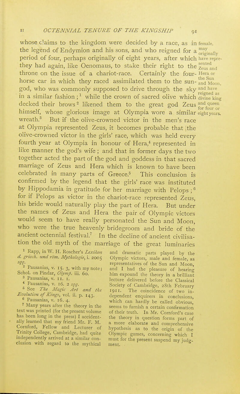 whose claims to the kingdom were decided by a race, as in female, the legend of Endymion and his sons, and who reigned for a may. „ . 0 J > o originally period of four, perhaps originally of eight years, after which have repre- they had again, like Oenomaus, to stake their right to the zeu^tnd throne on the issue of a chariot-race. Certainly the four- Hera or horse car in which they raced assimilated them to the sun- andSMoon, god, who was commonly supposed to drive through the sky an.d have in a similar fashion ;1 while the crown of sacred olive which divine king decked their brows2 likened them to the great god Zeus c™rdf^ree0n himself, whose glorious image at Olympia wore a similar eight years. wreath.3 But if the olive-crowned victor in the men's race at Olympia represented Zeus, it becomes probable that [the olive-crowned victor in the girls' race, which was held every fourth year at Olympia in honour of Hera,4 represented in like manner the god's wife ; and that in former days the two together acted the part of the god and goddess in that sacred marriage of Zeus and Hera which is known to have been celebrated in many parts of Greece.5 This conclusion is confirmed by the legend that the girls' race was instituted by Hippodamia in gratitude for her marriage with Pelops ;6 for if Pelops as victor in the chariot-race represented Zeus, his bride would naturally play the part of Hera. But under the names of Zeus and Hera the pair of Olympic victors would seem to have really personated the Sun and Moon, who were the true heavenly bridegroom and bride of the ancient octennial festival.7 In the decline of ancient civilisa- tion the old myth of the marriage of the great luminaries 1 RaPP, in W. H. Roscher's Lexikon and dramatic parts played by the d. griech. und rom. Mythologie, i. 2005 Olympic victors, male and female, as SM; . representatives of the Sun and Moon, ' Pausamas, v. 15. 3, with my note; and I had the pleasure of hearing Schol. on Pindar, Olymp. iii. 60. him expound the theory in a brilliant . Pausamas, v. 11. 1. lecture delivered before the Classical » Pausamas, v. 16. 2 sqq. Society of Cambridge, 28th February 0 See The Magic Art and the 1911. The coincidence of two in- Evolution of Kings, vol. ii. p. 143. dependent enquirers in conclusions, » Pausamas, v. 16. 4. which can hardly be called obvious, Many years after the theory in the seems to furnish a certain confirmation text was printed (for the present volume of their truth. In Mr. Cornford's case has been long in the press) I accident- the theory in question forms part of ally learned that my friend Mr. F. M. a more elaborate and comprehensive Cornford, Fellow and Lecturer of hypothesis as to the origin of the Trinity College, Cambridge, had quite Olympic games, concerning which I independently arrived at a similar con- must for the present suspend my iude- clusion with regard to the mythical ment.