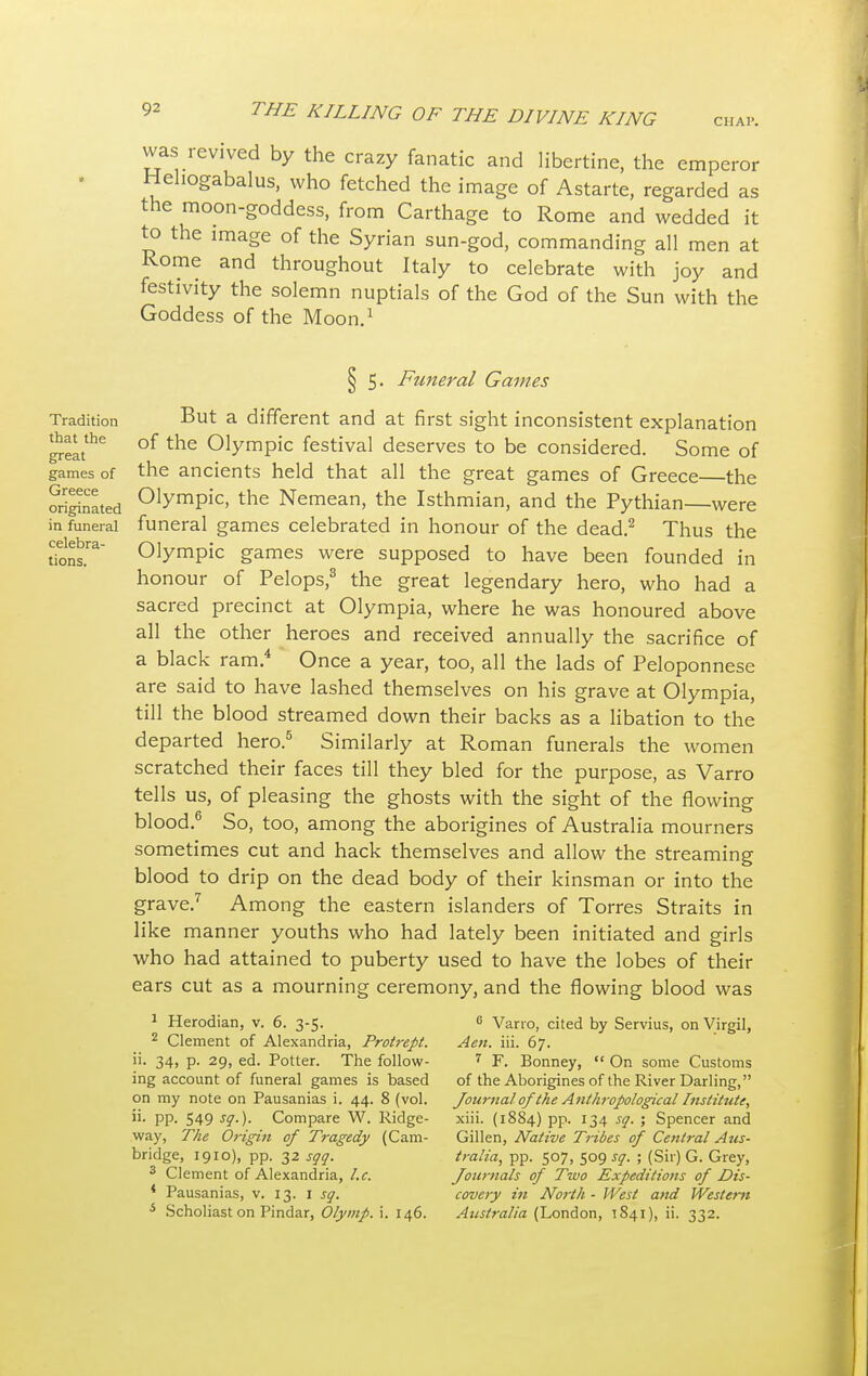 CHAP. vvas revived by the crazy fanatic and libertine, the emperor Hehogabalus, who fetched the image of Astarte, regarded as the moon-goddess, from Carthage to Rome and wedded it to the image of the Syrian sun-god, commanding all men at Rome and throughout Italy to celebrate with joy and festivity the solemn nuptials of the God of the Sun with the Goddess of the Moon.1 Tradition that the great games of Greece originated in funeral celebra- tions. § 5. Funeral Games But a different and at first sight inconsistent explanation of the Olympic festival deserves to be considered. Some of the ancients held that all the great games of Greece—the Olympic, the Nemean, the Isthmian, and the Pythian—were funeral games celebrated in honour of the dead.2 Thus the Olympic games were supposed to have been founded in honour of Pelops,3 the great legendary hero, who had a sacred precinct at Olympia, where he was honoured above all the other heroes and received annually the sacrifice of a black ram.4 Once a year, too, all the lads of Peloponnese are said to have lashed themselves on his grave at Olympia, till the blood streamed down their backs as a libation to the departed hero.5 Similarly at Roman funerals the women scratched their faces till they bled for the purpose, as Varro tells us, of pleasing the ghosts with the sight of the flowing blood.6 So, too, among the aborigines of Australia mourners sometimes cut and hack themselves and allow the streaming blood to drip on the dead body of their kinsman or into the grave.7 Among the eastern islanders of Torres Straits in like manner youths who had lately been initiated and girls who had attained to puberty used to have the lobes of their ears cut as a mourning ceremony, and the flowing blood was 1 Herodian, v. 6. 3-5. 2 Clement of Alexandria, Protrept. ii. 34, p. 29, ed. Potter. The follow- ing account of funeral games is based on my note on Pausanias i. 44. 8 (vol. ii. pp. 549 sg.). Compare W. Ridge- way, The Origitt of Tragedy (Cam- bridge, 1910), pp. 32 sqq. 3 Clement of Alexandria, I.e. * Pausanias, v. 13. 1 sg. s Scholiast on Pindar, Olymp. i. 146. 6 Varro, cited by Servius, on Virgil, Aeii. iii. 67. 7 F. Bonney,  On some Customs of the Aborigines of the River Darling, Journal of the Anthropological Institute, xiii. (18S4) pp. 134 sg. ; Spencer and Gillen, Native Tribes of Central Aus- tralia, pp. 507, 509 sg. ; (Sir) G. Grey, Journals of Two Expeditions of Dis- covery in North - West and Western Australia (London, T841), ii. 332.