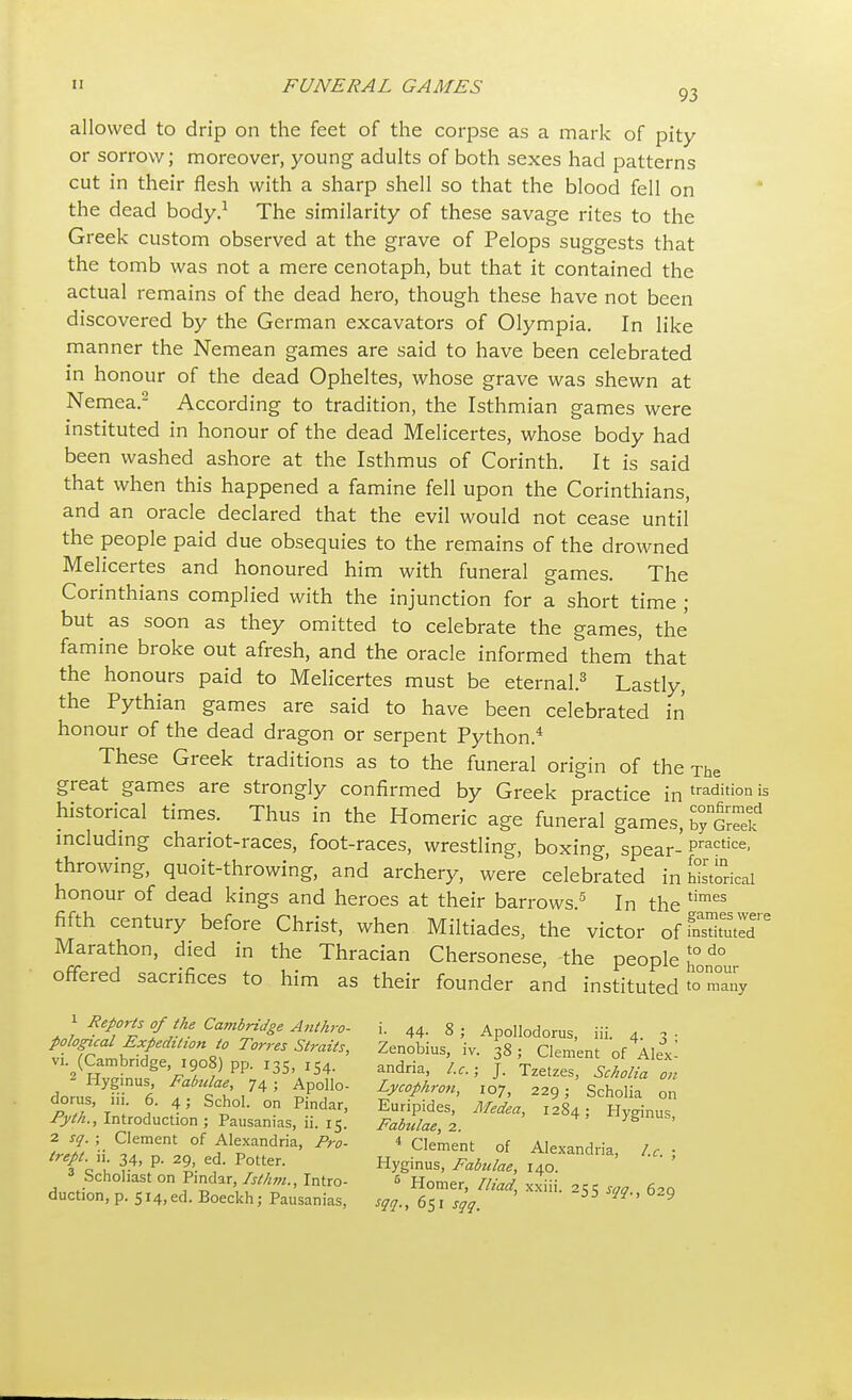 allowed to drip on the feet of the corpse as a mark of pity or sorrow; moreover, young adults of both sexes had patterns cut in their flesh with a sharp shell so that the blood fell on the dead body.1 The similarity of these savage rites to the Greek custom observed at the grave of Pelops suggests that the tomb was not a mere cenotaph, but that it contained the actual remains of the dead hero, though these have not been discovered by the German excavators of Olympia. In like manner the Nemean games are said to have been celebrated in honour of the dead Opheltes, whose grave was shewn at Nemea.2 According to tradition, the Isthmian games were instituted in honour of the dead Melicertes, whose body had been washed ashore at the Isthmus of Corinth. It is said that when this happened a famine fell upon the Corinthians, and an oracle declared that the evil would not cease until the people paid due obsequies to the remains of the drowned Melicertes and honoured him with funeral games. The Corinthians complied with the injunction for a short time ; but as soon as they omitted to celebrate the games, the famine broke out afresh, and the oracle informed them that the honours paid to Melicertes must be eternal.3 Lastly, the Pythian games are said to have been celebrated in honour of the dead dragon or serpent Python.4 These Greek traditions as to the funeral origin of the The great games are strongly confirmed by Greek practice in tradit'°n is historical times. Thus in the Homeric age funeral games, including chariot-races, foot-races, wrestling, boxing, spear-practice- throwing, quoit-throwing, and archery, were celebrated in historical honour of dead kings and heroes at their barrows5 In the times fifth century before Christ, when Miltiades, the victor ofSXT Marathon, died in the Thracian Chersonese, the people n°do offered sacrifices to him as their founder and instituted to°Zy ^ Reports of the Cambridge Anthro- i. 44. 8; Apollodorus, iii. 4. pologual Expedition to Torres Straits, Zenobius, iv. 38; Clement of Alex' v, (Cambndge 1908) pp. 135, IS4. andria, \ £ 'T ScLltaon do us TU6 f^',745 £P°,110- LyC°phr0H> I07> 9;'Scholia dorus, ill 6. 4; Schol. on Pindar, Euripides, Medea, 1284; Hyginus Pyth., Introduction ; Pausanias, ii. 15. Fabulae, 2 Ygmus, 2 sq. j; Clement of Alexandria, Pro- * Clement of Alexandria lr- trept. n 34, P- 29 ed. Potter. Hyginus, Fabulae, 14cT '  ' Schohast on Pindar Isthm., Intro- 5 Homer, Iliad, xxiii. 255 saa 62a duction, p. 514,ed. Boeckh; Pausanias, sqq., 651 sqq. N'' 9