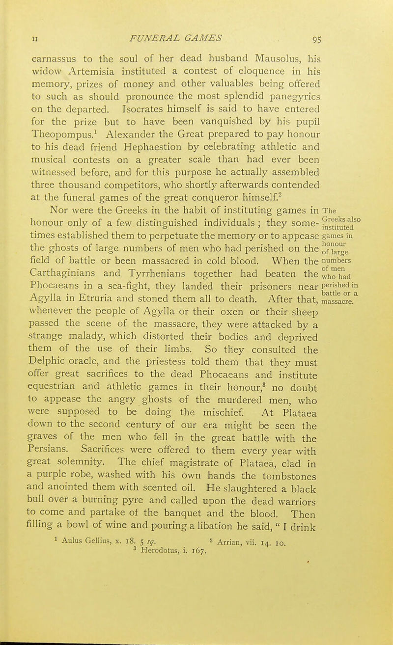 carnassus to the soul of her dead husband Mausolus, his widow Artemisia instituted a contest of eloquence in his memory, prizes of money and other valuables being offered to such as should pronounce the most splendid panegyrics on the departed. Isocrates himself is said to have entered for the prize but to have been vanquished by his pupil Theopompus.1 Alexander the Great prepared to pay honour to his dead friend Hephaestion by celebrating athletic and musical contests on a greater scale than had ever been witnessed before, and for this purpose he actually assembled three thousand competitors, who shortly afterwards contended at the funeral games of the great conqueror himself.2 Nor were the Greeks in the habit of instituting games in The honour only of a few distinguished individuals ; they some- ^stkutedS° times established them to perpetuate the memory or to appease games in the ghosts of large numbers of men who had perished on the onarge field of battle or been massacred in cold blood. When the numbers Carthaginians and Tyrrhenians together had beaten the who'had Phocaeans in a sea-fight, they landed their prisoners near Pushed in Agylla in Etruria and stoned them all to death. After that, massacre* whenever the people of Agylla or their oxen or their sheep passed the scene of the massacre, they were attacked by a strange malady, which distorted their bodies and deprived them of the use of their limbs. So they consulted the Delphic oracle, and the priestess told them that they must offer great sacrifices to the dead Phocaeans and institute equestrian and athletic games in their honour,8 no doubt to appease the angry ghosts of the murdered men, who were supposed to be doing the mischief. At Plataea down to the second century of our era might be seen the graves of the men who fell in the great battle with the Persians. Sacrifices were offered to them every year with great solemnity. The chief magistrate of Plataea, clad in a purple robe, washed with his own hands the tombstones and anointed them with scented oil. He slaughtered a black bull over a burning pyre and called upon the dead warriors to come and partake of the banquet and the blood. Then filling a bowl of wine and pouring a libation he said,  I drink 1 Aulus Gellius, x. 18. 5 sq. 2 Arrian, vii. 14. 10. 3 Herodotus, i. 167.