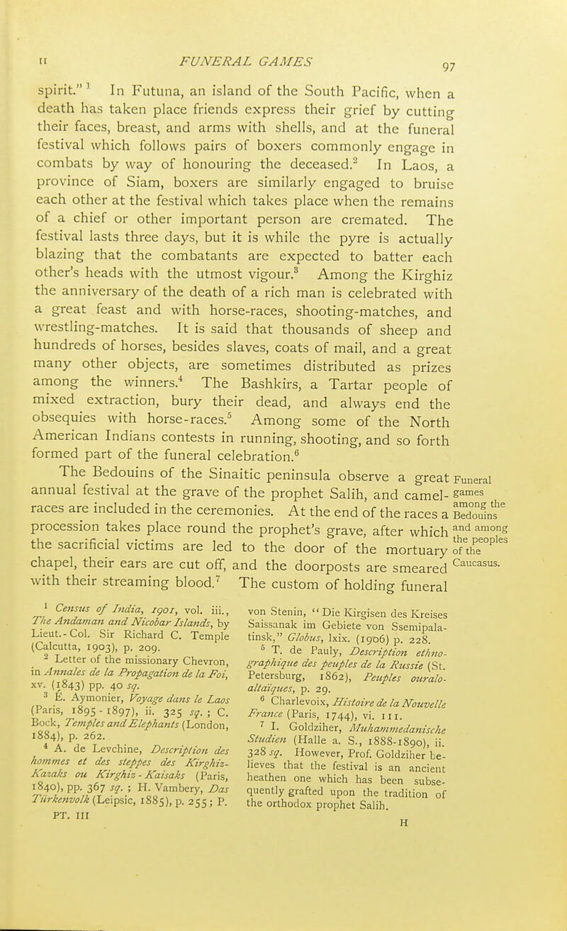 spirit. 1 In Futuna, an island of the South Pacific, when a death has taken place friends express their grief by cutting their faces, breast, and arms with shells, and at the funeral festival which follows pairs of boxers commonly engage in combats by way of honouring the deceased.2 In Laos, a province of Siam, boxers are similarly engaged to bruise each other at the festival which takes place when the remains of a chief or other important person are cremated. The festival lasts three days, but it is while the pyre is actually blazing that the combatants are expected to batter each other's heads with the utmost vigour.3 Among the Kirghiz the anniversary of the death of a rich man is celebrated with a great feast and with horse-races, shooting-matches, and wrestling-matches. It is said that thousands of sheep and hundreds of horses, besides slaves, coats of mail, and a great many other objects, are sometimes distributed as prizes among the winners.4 The Bashkirs, a Tartar people of mixed extraction, bury their dead, and always end the obsequies with horse-races.5 Among some of the North American Indians contests in running, shooting, and so forth formed part of the funeral celebration.6 The Bedouins of the Sinaitic peninsula observe a great Funeral annual festival at the grave of the prophet Salih, and camel- sames races are included in the ceremonies. At the end of the races a procession takes place round the prophet's grave, after which and among the sacrificial victims are led to the door of the mortuary onhe^'65 chapel, their ears are cut off, and the doorposts are smeared Caucasus- with their streaming blood.7 The custom of holding funeral i Census of India, igoi, vol. iii., von Stenin, »Die Kirgisen des Kreises The Andaman and Nuobar Islands, by Saissanak im Gebiete von Ssemipala- Lieut.-Col. Sir Richard C. Temple tinsk, Globus, lxix. (1906) p 228 (Calcutta, 1903), p. 209. 5 T. de Pauly, Description et'hno- _ Letter of the missionary Chevron, graphique des peuples de la Russie (St mAnnales de la Propagation de la Foi, Petersburg, 1862), Peuples our ah - xv. (1843) pp. 40 sq. altaiques, p. 29. 3 E. Aymonier, Voyage dans le Laos 6 Charlevoix, Histoire de la Nouvelle (Pans, 1895-1897), 11. 325 sq.; C. France (Paris, 1744), vi III Bock Temples and Elephants (London, t I. Goldziher, Muhammedanische 1884), p 262. studien (Halle a. S., 1888-1890), ii. 4 A. de Levchine, Description des 328 sq. However, Prof. Goldziher be hommes et des steppes des Kirghiz- lieves that the festival is an ancient Aazaks ou Kirghiz- Kaisaks (Paris, heathen one which has been subse- I„8.4°)> PP-3f 7 sq. ; I-L Vambery, Das quently grafted upon the tradition of Turkenvolk (Le.psic, 1885), p. 255 ; P. the orthodox prophet Salih. PT. Ill rl