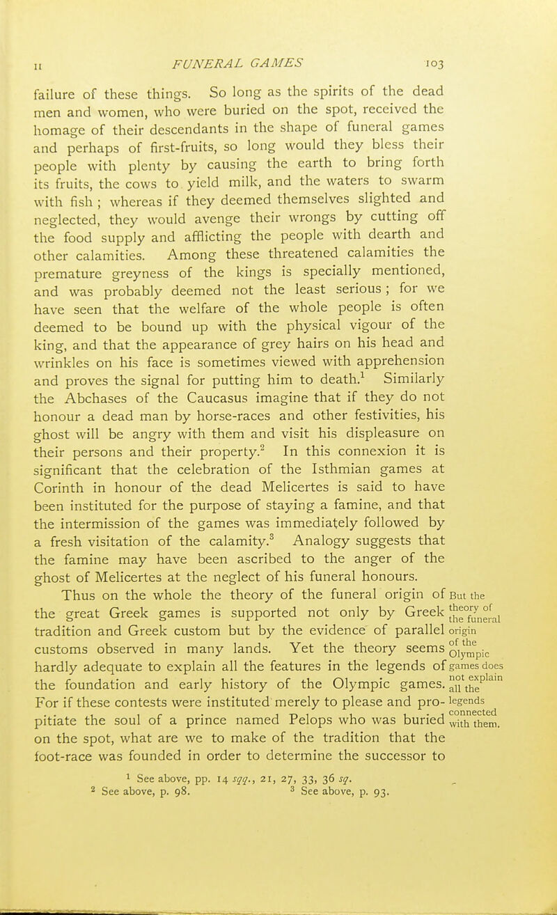 failure of these things. So long as the spirits of the dead men and women, who were buried on the spot, received the homage of their descendants in the shape of funeral games and perhaps of first-fruits, so long would they bless their people with plenty by causing the earth to bring forth its fruits, the cows to yield milk, and the waters to swarm with fish ; whereas if they deemed themselves slighted and neglected, they would avenge their wrongs by cutting off the food supply and afflicting the people with dearth and other calamities. Among these threatened calamities the premature greyness of the kings is specially mentioned, and was probably deemed not the least serious ; for we have seen that the welfare of the whole people is often deemed to be bound up with the physical vigour of the king, and that the appearance of grey hairs on his head and wrinkles on his face is sometimes viewed with apprehension and proves the signal for putting him to death.1 Similarly the Abchases of the Caucasus imagine that if they do not honour a dead man by horse-races and other festivities, his ghost will be angry with them and visit his displeasure on their persons and their property.2 In this connexion it is significant that the celebration of the Isthmian games at Corinth in honour of the dead Melicertes is said to have been instituted for the purpose of staying a famine, and that the intermission of the games was immediately followed by a fresh visitation of the calamity.3 Analogy suggests that the famine may have been ascribed to the anger of the ghost of Melicertes at the neglect of his funeral honours. Thus on the whole the theory of the funeral origin of But the the great Greek games is supported not only by Greek ^0f™n°rfal tradition and Greek custom but by the evidence of parallel origin customs observed in many lands. Yet the theory seems Olympic hardly adequate to explain all the features in the legends of games does the foundation and early history of the Olympic games. ^°i\^ep ai For if these contests were instituted merely to please and pro- legends pitiate the soul of a prince named Pelops who was buried with them> on the spot, what are we to make of the tradition that the foot-race was founded in order to determine the successor to 1 See above, pp. 14 sqq., 21, 27, 33, 36 sq. 2 See above, p. 98. 3 See above, p. 93.