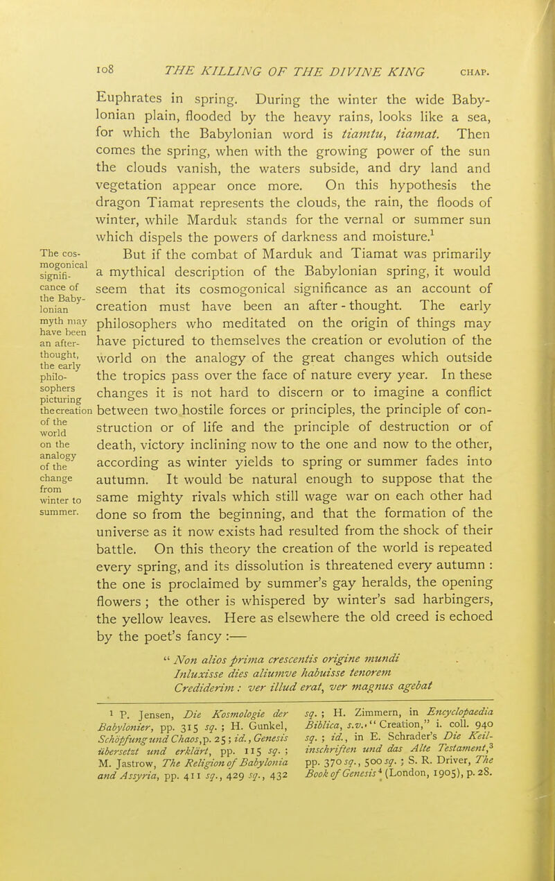 The cos- mogonical signifi- cance of the Baby- lonian myth may have been an after- thought, the early philo- sophers picturing the creation of the world on the analogy of the change from winter to summer. Euphrates in spring. During the winter the wide Baby- lonian plain, flooded by the heavy rains, looks like a sea, for which the Babylonian word is tiamtu, tiamat. Then comes the spring, when with the growing power of the sun the clouds vanish, the waters subside, and dry land and vegetation appear once more. On this hypothesis the dragon Tiamat represents the clouds, the rain, the floods of winter, while Marduk stands for the vernal or summer sun which dispels the powers of darkness and moisture.1 But if the combat of Marduk and Tiamat was primarily a mythical description of the Babylonian spring, it would seem that its cosmogonical significance as an account of creation must have been an after - thought. The early philosophers who meditated on the origin of things may have pictured to themselves the creation or evolution of the world on the analogy of the great changes which outside the tropics pass over the face of nature every year. In these changes it is not hard to discern or to imagine a conflict between two hostile forces or principles, the principle of con- struction or of life and the principle of destruction or of death, victory inclining now to the one and now to the other, according as winter yields to spring or summer fades into autumn. It would be natural enough to suppose that the same mighty rivals which still wage war on each other had done so from the beginning, and that the formation of the universe as it now exists had resulted from the shock of their battle. On this theory the creation of the world is repeated every spring, and its dissolution is threatened every autumn : the one is proclaimed by summer's gay heralds, the opening flowers ; the other is whispered by winter's sad harbingers, the yellow leaves. Here as elsewhere the old creed is echoed by the poet's fancy :—  Non alios prima crescentis origine viundi Inluxisse dies aliumve habuisse tenorem Crediderim : ver Mud erat, ver magnus agebat 1 P. Jensen, Die Kosmologie der Babylonier, pp. 315 sq. ; H. Gunkel, Schopfungund Chaos,p. 25 ; id., Genesis ubersetzt und erklart, pp. 115 s9- ! M. Jastrow, The Religion of Babylonia and Assyria, pp. 411 sq., 429 sq., 432 sq. ; H. Zimmern, in Encyclopaedia Biblica, s.v.< Creation, i. coll. 940 sq. ; id., in E. Schrader's Die Keil- inschriften und das Alte Testament? pp. 370^., 500 sq. • S. R. Driver, The Book of Genesis* (London, 1905), p. 2S.