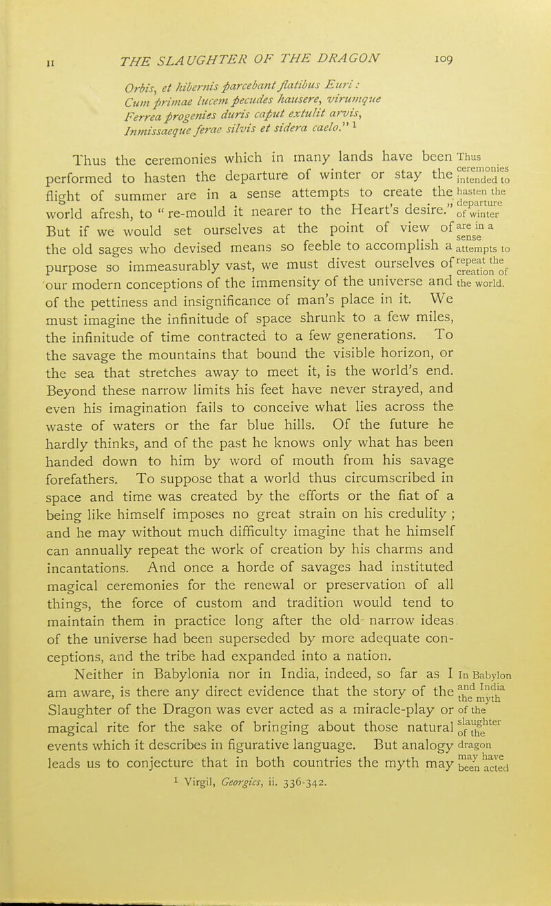 Orbis, et hibemis parcebaiit flatibus Euri : Cum primae lucent pecudes hausere, virumqite Ferrea progenies duris caput extulit arvis, Inmissaeque ferae silvis et sidera caelo. 1 Thus the ceremonies which in many lands have been Thus performed to hasten the departure of winter or stay the flight of summer are in a sense attempts to create the hastate world afresh, to  re-mould it nearer to the Heart's desire. of winter But if we would set ourselves at the point of view of^na the old sages who devised means so feeble to accomplish a attempts to purpose so immeasurably vast, we must divest ourselves of our modern conceptions of the immensity of the universe and the world, of the pettiness and insignificance of man's place in it. We must imagine the infinitude of space shrunk to a few miles, the infinitude of time contracted to a few generations. To the savage the mountains that bound the visible horizon, or the sea that stretches away to meet it, is the world's end. Beyond these narrow limits his feet have never strayed, and even his imagination fails to conceive what lies across the waste of waters or the far blue hills. Of the future he hardly thinks, and of the past he knows only what has been handed down to him by word of mouth from his savage forefathers. To suppose that a world thus circumscribed in space and time was created by the efforts or the fiat of a being like himself imposes no great strain on his credulity ; and he may without much difficulty imagine that he himself can annually repeat the work of creation by his charms and incantations. And once a horde of savages had instituted magical ceremonies for the renewal or preservation of all things, the force of custom and tradition would tend to maintain them in practice long after the old narrow ideas of the universe had been superseded by more adequate con- ceptions, and the tribe had expanded into a nation. Neither in Babylonia nor in India, indeed, so far as I in Babylon am aware, is there any direct evidence that the story of the Slaughter of the Dragon was ever acted as a miracle-play or of the magical rite for the sake of bringing about those natural ^j^161 events which it describes in figurative language. But analogy dragon leads us to conjecture that in both countries the myth may been acted 1 Virgil, Georgia, ii. 336-342.