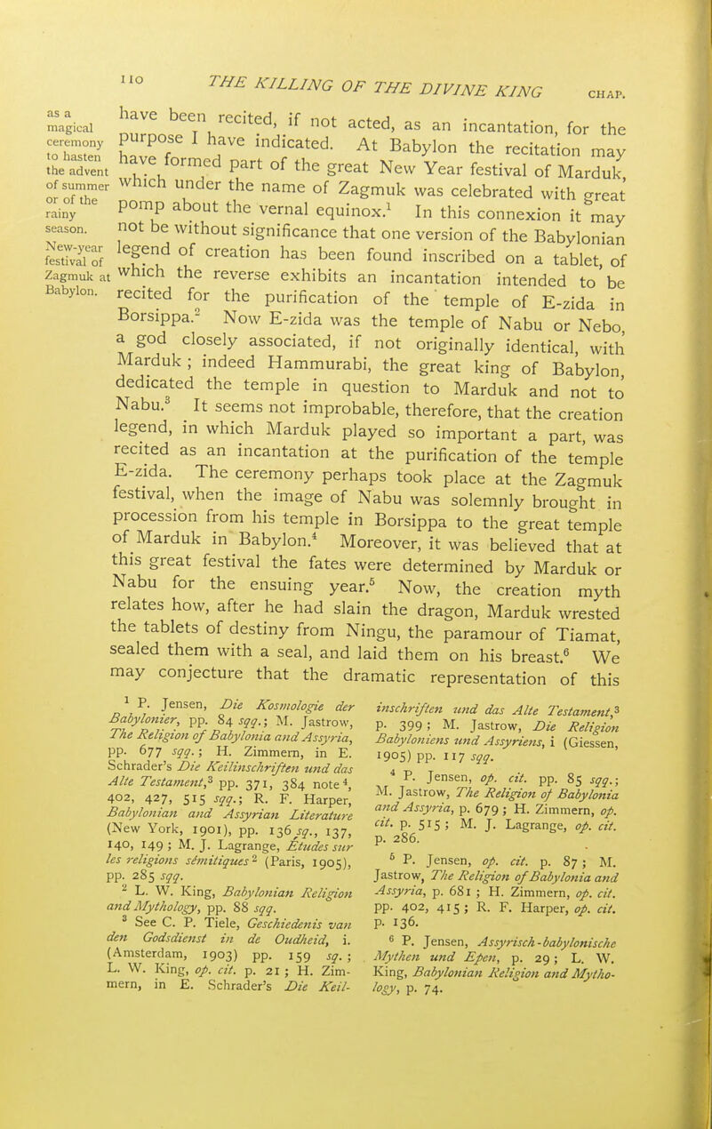 magical haVC beeTn/ecited, if not acted, as an incantation, for the SEX hZT ,ave indicated At Babylon the recitatio» ™y the advent rmea part of the great New Year festival of Marduk or n u ^ namC °f Za^muk was ^lebrated with great rainy pomp about the vernal equinox.1 In this connexion it mav season. not be without significance that one version of the Babylonian SXf le?eud °! CrCati0n haS been f°Und inscribed on a tablet, of zagmui, at wnich the reverse exhibits an incantation intended to be Babylon. recited for the purification of the' temple of E-zida in Borsippa.2 Now E-zida was the temple of Nabu or Nebo a god closely associated, if not originally identical with Marduk ; indeed Hammurabi, the great king of Babylon dedicated the temple in question to Marduk and not to Nabu.3 It seems not improbable, therefore, that the creation legend, in which Marduk played so important a part, was recited as an incantation at the purification of the temple E-zida. The ceremony perhaps took place at the Zagmuk festival, when the image of Nabu was solemnly brought in procession from his temple in Borsippa to the great temple of Marduk in Babylon.4 Moreover, it was believed that at this great festival the fates were determined by Marduk or Nabu for the ensuing year.5 Now, the creation myth relates how, after he had slain the dragon, Marduk wrested the tablets of destiny from Ningu, the paramour of Tiamat, sealed them with a seal, and laid them on his breast.6 We may conjecture that the dramatic representation of this 1 P. Jensen, Die Kosmologie der inschriften und das Alte Testament 3 Babylomer, pp. 84[Sqq.; M. Jastrow, p. 399 . M. Jastrow, Die Religion Ike Religion of Babylonia and Assyria, Babyloniens und Assyrian, i (Giessen pp. 677 sqq.; H. Zimmern, in E. 1905) pp. 117 sqq. Schrader's Die Keilinschriften und das 4 t> t Alte Testament? pp. 371, 384 note* *r T Jensen> °P- ctt- PP- 8S sqq.; 402, 427, siS sqq.; R. F. Harper' M-Jtr°*. The Religion 0/ Babylonia Babylonian and Assyrian Literature a>fAsV'™' P- 679; H. Zimmern, op. (New York, 1901), pp. 136^., 137, **• £ 515 ; M- J- LagranSe, op. cit. 140, 149; M.J. Lagrange, Etudes sur P' les religions se~mitiques2 (Paris, 1905), 5 P- Jensen, op. cit. p. 87; M. pp. 285 sqq. Jastrow, The Religion of Babylonia and 2 L. W. King, Babylonian Religion Assyria, p. 681 ; H. Zimmern, op. cit. and Mythology, pp. 88 sqq. PP- 4°2> 4*5 ; R. F. Harper, op. cit. 3 See C. P. Tiele, Geschiedenis van P- ^G- den Godsdienst in de Oudheid, i. 6 p. Jensen, Assyrisch-babylonische (Amsterdam, 1903) pp. 159 Sq. ; Mythen und Epen, p. 29; L. W. L. W. King, op. cit. p. 21; H. Zim- King, Babylonian ReliHon and Mytho- mern, in E. Schrader's Die Keil- logy, p. 74.