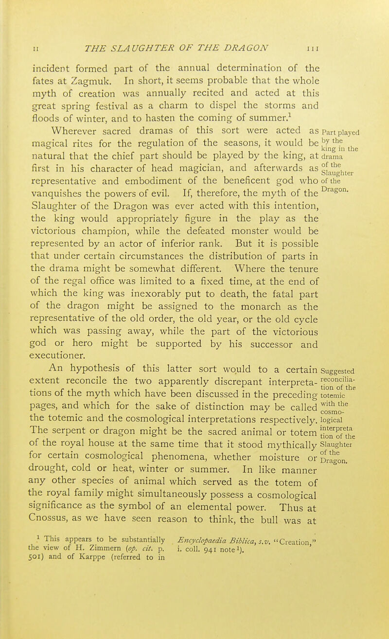 incident formed part of the annual determination of the fates at Zagmuk. In short, it seems probable that the whole myth of creation was annually recited and acted at this great spring festival as a charm to dispel the storms and floods of winter, and to hasten the coming of summer.1 Wherever sacred dramas of this sort were acted as part played magical rites for the regulation of the seasons, it would be ^ the , ° 0 king in the natural that the chief part should be played by the king, at drama first in his character of head magician, and afterwards as slaughter representative and embodiment of the beneficent god who of the vanquishes the powers of evil. If, therefore, the myth of the Drason- Slaughter of the Dragon was ever acted with this intention, the king would appropriately figure in the play as the victorious champion, while the defeated monster would be represented by an actor of inferior rank. But it is possible that under certain circumstances the distribution of parts in the drama might be somewhat different. Where the tenure of the regal office was limited to a fixed time, at the end of which the king was inexorably put to death, the fatal part of the dragon might be assigned to the monarch as the representative of the old order, the old year, or the old cycle which was passing away, while the part of the victorious god or hero might be supported by his successor and executioner. An hypothesis of this latter sort would to a certain Suggested extent reconcile the two apparently discrepant interpreta-reconcilia- c i tionofthe tions of the myth which have been discussed in the preceding totemic pages, and which for the sake of distinction may be called with the . J cosmo- the totemic and the cosmological interpretations respectively, logical The serpent or dragon might be the sacred animal or totem lEnSe of the royal house at the same time that it stood mythically Slaughter for certain cosmological phenomena, whether moisture or Dragon, drought, cold or heat, winter or summer. In like manner any other species of animal which served as the totem of the royal family might simultaneously possess a cosmological significance as the symbol of an elemental power. Thus at Cnossus, as we have seen reason to think, the bull was at } This appears to be substantially Encyclopaedia Biblica, s.v. Creation the view of H. Zimmern (op. cit. p. i. coll. 941 note1). 501) and of Karppe (referred to in