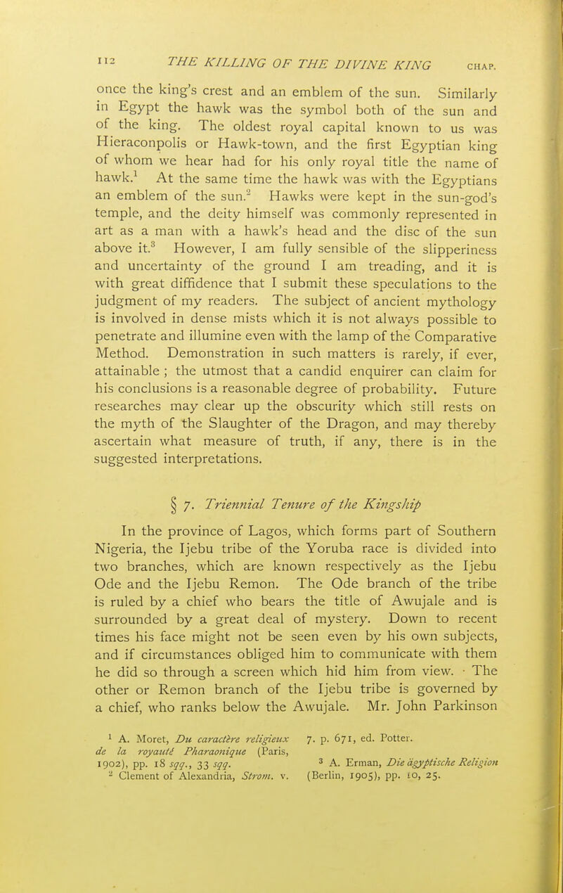 CHAP. once the king's crest and an emblem of the sun. Similarly in Egypt the hawk was the symbol both of the sun and of the king. The oldest royal capital known to us was Hieraconpolis or Hawk-town, and the first Egyptian king of whom we hear had for his only royal title the name of hawk.1 At the same time the hawk was with the Egyptians an emblem of the sun.2 Hawks were kept in the sun-god's temple, and the deity himself was commonly represented in art as a man with a hawk's head and the disc of the sun above it.3 However, I am fully sensible of the slipperiness and uncertainty of the ground I am treading, and it is with great diffidence that I submit these speculations to the judgment of my readers. The subject of ancient mythology is involved in dense mists which it is not always possible to penetrate and illumine even with the lamp of the Comparative Method. Demonstration in such matters is rarely, if ever, attainable ; the utmost that a candid enquirer can claim for his conclusions is a reasonable degree of probability. Future researches may clear up the obscurity which still rests on the myth of the Slaughter of the Dragon, and may thereby ascertain what measure of truth, if any, there is in the suggested interpretations. 7. Triennial Tenure of the Kingship In the province of Lagos, which forms part of Southern Nigeria, the Ijebu tribe of the Yoruba race is divided into two branches, which are known respectively as the Ijebu Ode and the Ijebu Remon. The Ode branch of the tribe is ruled by a chief who bears the title of Awujale and is surrounded by a great deal of mystery. Down to recent times his face might not be seen even by his own subjects, and if circumstances obliged him to communicate with them he did so through a screen which hid him from view. • The other or Remon branch of the Ijebu tribe is governed by a chief, who ranks below the Awujale. Mr. John Parkinson 1 A. Moret, Du caractire religieux 7. p. 671, ed. Potter. de la royaute Pharaonique (Paris, 1902), pp. 18 sqq., 33 sqq. 3 A. Erman, Die agyptische Religion - Clement of Alexandria, Strom, v. (Berlin, 1905), pp. 10, 25.