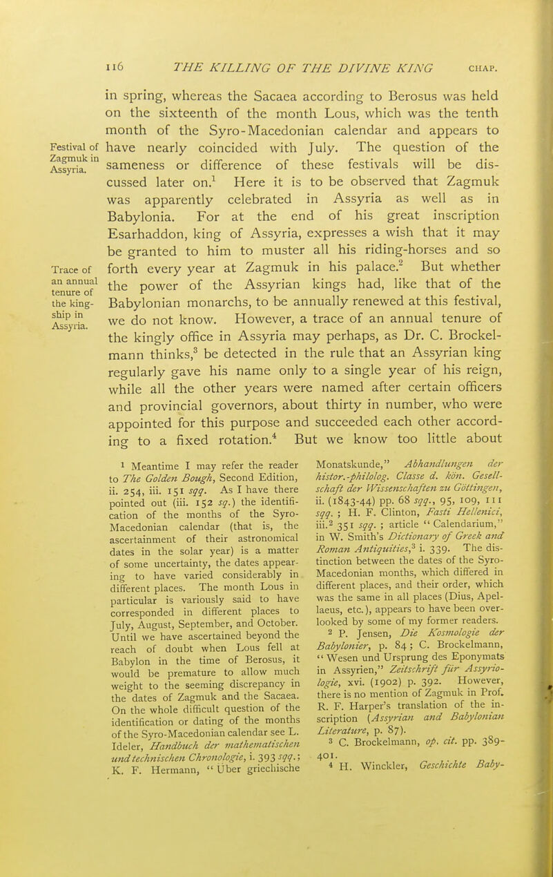 in spring, whereas the Sacaea according to Berosus was held on the sixteenth of the month Lous, which was the tenth month of the Syro-Macedonian calendar and appears to Festival of have nearly coincided with July. The question of the Assyria^1 sameness or difference of these festivals will be dis- cussed later on.1 Here it is to be observed that Zagmuk was apparently celebrated in Assyria as well as in Babylonia. For at the end of his great inscription Esarhaddon, king of Assyria, expresses a wish that it may be granted to him to muster all his riding-horses and so Trace of forth every year at Zagmuk in his palace.2 But whether an annual th power of the Assyrian kings had, like that of the tenure of  J , e . the king- Babylonian monarchs, to be annually renewed at this festival, sAhip in we do not know. However, a trace of an annual tenure of the kingly office in Assyria may perhaps, as Dr. C. Brockel- mann thinks,3 be detected in the rule that an Assyrian king regularly gave his name only to a single year of his reign, while all the other years were named after certain officers and provincial governors, about thirty in number, who were appointed for this purpose and succeeded each other accord- ing- to a fixed rotation.4 But we know too little about O 1 Meantime I may refer the reader Monatskunde, Abhandlungen der to The Golden Bough, Second Edition, histor.-philolog. Classe d. kon. Gesell- ii. 254, iii. 151 sqq. As I have there schaft der Wis sense haften zu Gottingen, pointed out (iii. 152 sq.) the identifi- ii. (1843-44) pp. 68 sqq., 95, 109, 111 cation of the months of the Syro- sqq. ; H. F. Clinton, Fasti Hellenici, Macedonian calendar (that is, the iii.2 351 sqq. ; article  Calendarium, ascertainment of their astronomical in W. Smith's Dictionary of Greek and dates in the solar year) is a matter Roman Antiquities? i. 339. The dis- of some uncertainty, the dates appear- tinction between the dates of the Syro- ing to have varied considerably in Macedonian months, which differed in different places. The month Lous in different places, and their order, which particular is variously said to have was the same in all places (Dius, Apel- corresponded in different places to laeus, etc.), appears to have been over- July, August, September, and October. looked by some of my former readers. Until we have ascertained beyond the 2 P. Jensen, Die Kosmologie der reach of doubt when Lous fell at Babylonier, p. 84; C. Brockelmann, Babylon in the time of Berosus, it  Wesen und Ursprung des Eponymats would be premature to allow much in Assyrien, Zeitschrift fur Assyrio- weight to the seeming discrepancy in logie, xvi. (1902) p. 392. However the dates of Zagmuk and the Sacaea. there is no mention of Zagmuk in Prof. On the whole difficult question of the R. F. Harper's translation of the m- identification or dating of the months scription {Assyrian and Babylonian of the Syro-Macedonian calendar see L. Literature, p. 87). Ideler, Handbuch der mathemaliscken 3 C. Brockelmann, op. at. pp. 3S9- undtechnischen Chronologie, i. 393 sqq.; 401.