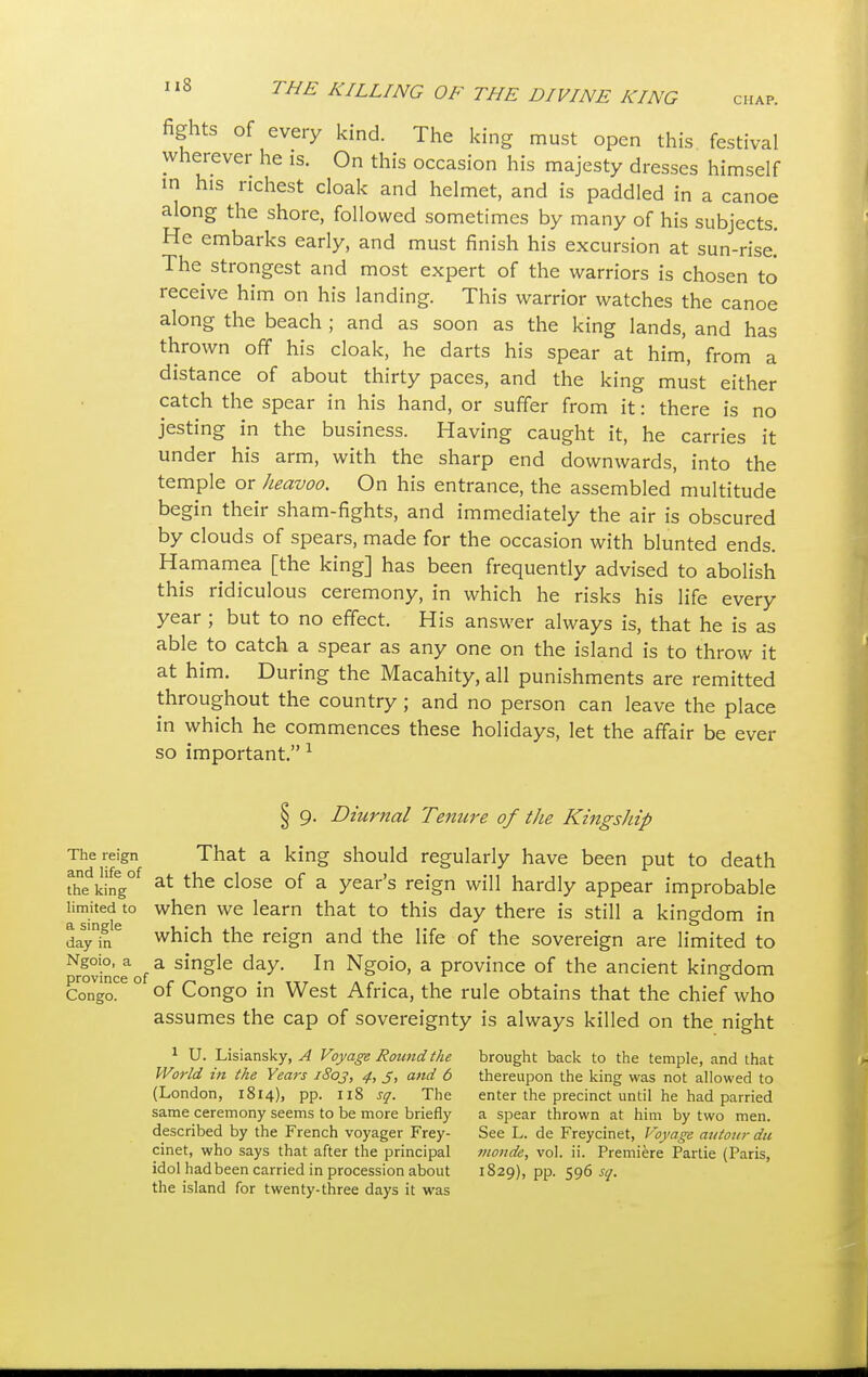 fights of every kind. The king must open this festival wherever he is. On this occasion his majesty dresses himself m his richest cloak and helmet, and is paddled in a canoe along the shore, followed sometimes by many of his subjects. He embarks early, and must finish his excursion at sun-rise.' The strongest and most expert of the warriors is chosen to receive him on his landing. This warrior watches the canoe along the beach ; and as soon as the king lands, and has thrown off his cloak, he darts his spear at him, from a distance of about thirty paces, and the king must either catch the spear in his hand, or suffer from it: there is no jesting in the business. Having caught it, he carries it under his arm, with the sharp end downwards, into the temple or Jieauoo. On his entrance, the assembled multitude begin their sham-fights, and immediately the air is obscured by clouds of spears, made for the occasion with blunted ends. Hamamea [the king] has been frequently advised to abolish this ridiculous ceremony, in which he risks his life every year ; but to no effect. His answer always is, that he is as able to catch a spear as any one on the island is to throw it at him. During the Macahity, all punishments are remitted throughout the country; and no person can leave the place in which he commences these holidays, let the affair be ever so important. 1 § 9. Diurnal Tenure of the Kingship The reign That a king should regularly have been put to death taking05 at the close of a year's reign will hardly appear improbable limited to when we learn that to this day there is still a kingdom in day'h?6 which the reign and the life of the sovereign are limited to Nrovinceaof a sin&le In Ngoio> a province of the ancient kingdom Conga* ° °f Congo in West Africa, the rule obtains that the chief who assumes the cap of sovereignty is always killed on the night 1 U. Lisiansky, A Voyage Round the brought back to the temple, and that World in the Years 1803, 4, 5, and 6 thereupon the king was not allowed to (London, 1814), pp. 118 sq. The enter the precinct until he had parried same ceremony seems to be more briefly a spear thrown at him by two men. described by the French voyager Frey- See L. de Freycinet, Voyage autour du cinet, who says that after the principal monde, vol. ii. Premiere Partie (Paris, idol had been carried in procession about 1S29), pp. 596.fr/. the island for twenty-three days it was
