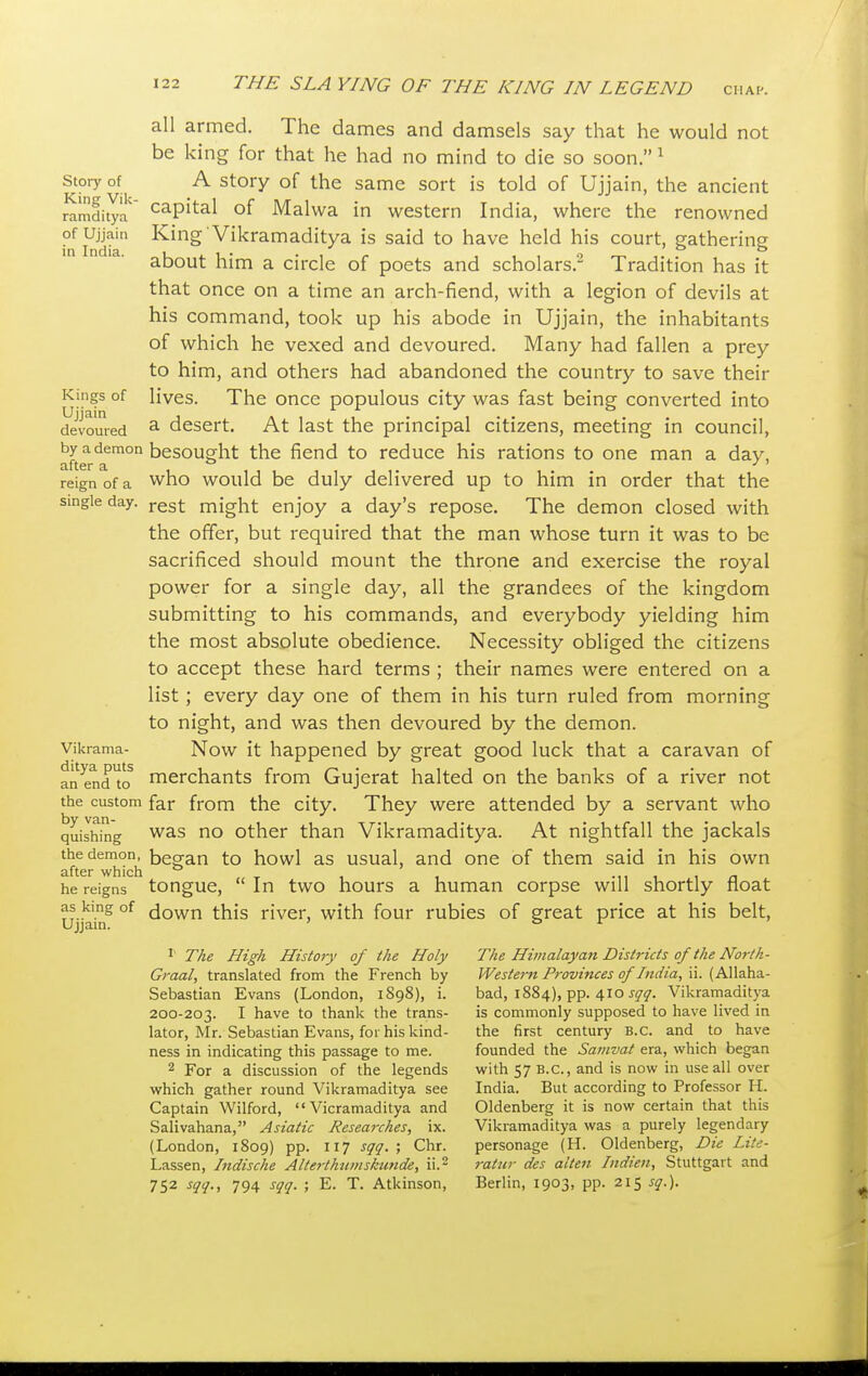 Story of King Vik- ramditya of Ujjain in India. Kings of Ujjain devoured by a demon after a reign of a single day. Vikrama- ditya puts an end to the custom by van- quishing the demon, after which he reigns as king of Ujjain. all armed. The dames and damsels say that he would not be king for that he had no mind to d ie so soon. 1 A story of the same sort is told of Ujjain, the ancient capital of Malwa in western India, where the renowned King Vikramaditya is said to have held his court, gathering about him a circle of poets and scholars.2 Tradition has it that once on a time an arch-fiend, with a legion of devils at his command, took up his abode in Ujjain, the inhabitants of which he vexed and devoured. Many had fallen a prey to him, and others had abandoned the country to save then- lives. The once populous city was fast being converted into a desert. At last the principal citizens, meeting in council, besought the fiend to reduce his rations to one man a day, who would be duly delivered up to him in order that the rest might enjoy a day's repose. The demon closed with the offer, but required that the man whose turn it was to be sacrificed should mount the throne and exercise the royal power for a single day, all the grandees of the kingdom submitting to his commands, and everybody yielding him the most absolute obedience. Necessity obliged the citizens to accept these hard terms ; their names were entered on a list; every day one of them in his turn ruled from morning to night, and was then devoured by the demon. Now it happened by great good luck that a caravan of merchants from Gujerat halted on the banks of a river not far from the city. They were attended by a servant who was no other than Vikramaditya. At nightfall the jackals began to howl as usual, and one of them said in his own tongue,  In two hours a human corpse will shortly float down this river, with four rubies of great price at his belt, 1 The High History of the Holy Graal, translated from the French by Sebastian Evans (London, 1898), i. 200-203. I have to thank the trans- lator, Mr. Sebastian Evans, for his kind- ness in indicating this passage to me. 2 For a discussion of the legends which gather round Vikramaditya see Captain Wilford,  Vicramaditya and Salivahana, Asiatic Researches, ix. (London, 1809) pp. 117 sqq. ; Chr. Lassen, Indische Alterthumskunde, ii.2 752 sqq., 794 sqq. ; E. T. Atkinson, The Himalayan Districts of the North- Western Provinces of India, ii. (Allaha- bad, 1884), pp. 410 sqq. Vikramaditya is commonly supposed to have lived in the first century B.C. and to have founded the Samvat era, which began with 57 B.C., and is now in use all over India. But according to Professor H. Oldenberg it is now certain that this Vikramaditya was a purely legendary personage (H. Oldenberg, Die Lite- ratur des alien Indien, Stuttgart and Berlin, 1903, pp. 215 sq.).