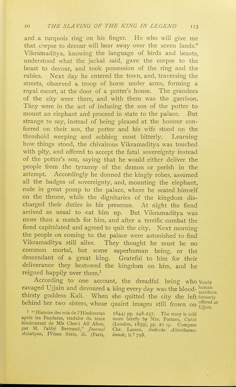 and a turquois ring on his ringer. He who will give me that corpse to devour will bear sway over the seven lands. Vikramaditya, knowing the language of birds and beasts, understood what the jackal said, gave the corpse to the beast to devour, and took possession of the ring and the rubies. Next day he entered the town, and, traversing the streets, observed a troop of horse under arms, forming a royal escort, at the door of a potter's house. The grandees of the city were there, and with them was the garrison. They were in the act of inducing the son of the potter to mount an elephant and proceed in state to the palace. But strange to say, instead of being pleased at the honour con- ferred on their son, the potter and his wife stood on the threshold weeping and sobbing most bitterly. Learning how things stood, the chivalrous Vikramaditya was touched with pity, and offered to accept the fatal sovereignty instead of the potter's son, saying that he would either deliver the people from the tyranny of the demon or perish in the attempt. Accordingly he donned the kingly robes, assumed all the badges of sovereignty, and, mounting the elephant, rode in great pomp to the palace, where he seated himself on the throne, while the dignitaries of the kingdom dis- charged their duties in his presence. At night the fiend arrived as usual to eat him up. But Vikramaditya was more than a match for him, and after a terrific combat the fiend capitulated and agreed to quit the city. Next morning the people on coming to the palace were astonished to find Vikramaditya still alive. They thought he must be no common mortal, but some superhuman being, or the descendant of a great king. Grateful to him for their deliverance they bestowed the kingdom on him, and he reigned happily over them.1 According to one account, the dreadful being who Yearly ravaged Ujjain and devoured a king every day was the blood- hum*n thirsty goddess Kali. When she quitted the city she left formerly behind her two sisters, whose quaint images still frown on & 1  Histoire des rois de l'Hindoustan 1844) pp. 248-257. The story is told apres les Pandaras, traduite du texte more briefly by Mrs. Postans, Cutch hindoustani de Mir Cher-i All Afsos, (London, 1839), pp. 21 sq. Compare par M. l'abbe Bertrand, Journal Chr. Lassen, Indische Altertlmms- Asiatique, IVeme Serie, iii. (Paris, kunde, ii.2 798.