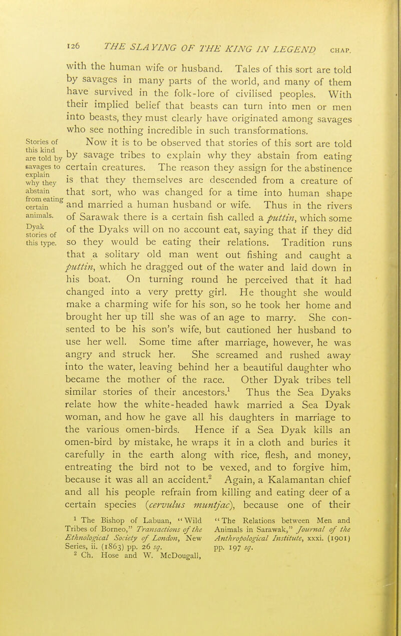 Stories of this kind are told by savages to explain why they abstain from eating certain animals. Dyak stories of this type. 126 THE SLAYING OF THE KING IN LEGEND chap. with the human wife or husband. Tales of this sort are told by savages in many parts of the world, and many of them have survived in the folk-lore of civilised peoples. With their implied belief that beasts can turn into men or men into beasts, they must clearly have originated among savages who see nothing incredible in such transformations. Now it is to be observed that stories of this sort are told by savage tribes to explain why they abstain from eating certain creatures. The reason they assign for the abstinence is that they themselves are descended from a creature of that sort, who was changed for a time into human shape and married a human husband or wife. Thus in the rivers of Sarawak there is a certain fish called a puttin, which some of the Dyaks will on no account eat, saying that if they did so they would be eating their relations. Tradition runs that a solitary old man went out fishing and caught a puttin, which he dragged out of the water and laid down in his boat. On turning round he perceived that it had changed into a very pretty girl. He thought she would make a charming wife for his son, so he took her home and brought her up till she was of an age to marry. She con- sented to be his son's wife, but cautioned her husband to use her well. Some time after marriage, however, he was angry and struck her. She screamed and rushed away into the water, leaving behind her a beautiful daughter who became the mother of the race. Other Dyak tribes tell similar stories of their ancestors.1 Thus the Sea Dyaks relate how the white-headed hawk married a Sea Dyak woman, and how he gave all his daughters in marriage to the various omen-birds. Hence if a Sea Dyak kills an omen-bird by mistake, he wraps it in a cloth and buries it carefully in the earth along with rice, flesh, and money, entreating the bird not to be vexed, and to forgive him, because it was all an accident.2 Again, a Kalamantan chief and all his people refrain from killing and eating deer of a certain species (cervulus muntjac), because one of their 1 The Bishop of Labuan, Wild The Relations between Men and Tribes of Borneo, Transactions of the Animals in Sarawak, fonrnal of the Ethnological Society of London, New Anthropological Institute, xxxi. (1901) Series, ii. (1863) pp. 26 sq. pp. 197 sq.