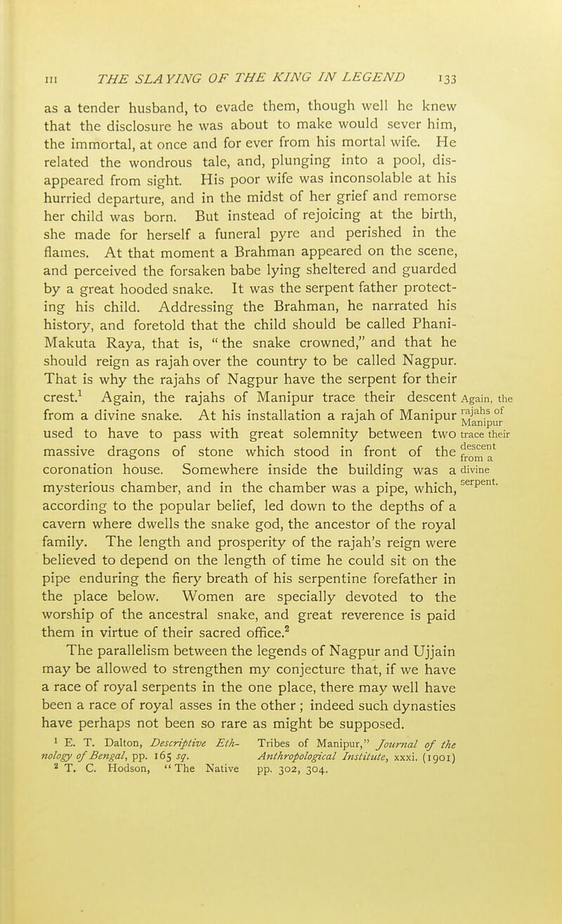 as a tender husband, to evade them, though well he knew that the disclosure he was about to make would sever him, the immortal, at once and for ever from his mortal wife. He related the wondrous tale, and, plunging into a pool, dis- appeared from sight. His poor wife was inconsolable at his hurried departure, and in the midst of her grief and remorse her child was born. But instead of rejoicing at the birth, she made for herself a funeral pyre and perished in the flames. At that moment a Brahman appeared on the scene, and perceived the forsaken babe lying sheltered and guarded by a great hooded snake. It was the serpent father protect- ing his child. Addressing the Brahman, he narrated his history, and foretold that the child should be called Phani- Makuta Raya, that is,  the snake crowned, and that he should reign as rajah over the country to be called Nagpur. That is why the rajahs of Nagpur have the serpent for their crest.1 Again, the rajahs of Manipur trace their descent Again, the from a divine snake. At his installation a rajah of Manipur ^^pur used to have to pass with great solemnity between two trace their massive dragons of stone which stood in front of the coronation house. Somewhere inside the building was a divine mysterious chamber, and in the chamber was a pipe, which,serpen • according to the popular belief, led down to the depths of a cavern where dwells the snake god, the ancestor of the royal family. The length and prosperity of the rajah's reign were believed to depend on the length of time he could sit on the pipe enduring the fiery breath of his serpentine forefather in the place below. Women are specially devoted to the worship of the ancestral snake, and great reverence is paid them in virtue of their sacred office.2 The parallelism between the legends of Nagpur and Ujjain may be allowed to strengthen my conjecture that, if we have a race of royal serpents in the one place, there may well have been a race of royal asses in the other ; indeed such dynasties have perhaps not been so rare as might be supposed. 1 E. T. Dalton, Descriptive Eth- Tribes of Manipur, Journal of the nology of Bengal, pp. 165 so. Anthropological Institute, xxxi. (1901) 2 T. C. Hodson,  The Native pp. 302, 304.