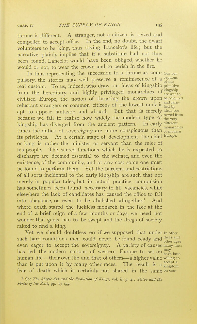 throne is different. A stranger, not a citizen, is seized and compelled to accept office. In the end, no doubt, the dwarf volunteers to be king, thus saving Lancelot's life; but the narrative plainly implies that if a substitute had not thus been found, Lancelot would have been obliged, whether he would or not, to wear the crown and to perish in the fire. In thus representing the succession to a throne as com- Our con- pulsory, the stories may well preserve a reminiscence of a ^ptJ°ns real custom. To us, indeed, who draw our ideas of kingship primitive from the hereditary and highly privileged monarchies of ^gas£tipto civilised Europe, the notion of thrusting the crown upon be coloured reluctant strangers or common citizens of the lowest rank is fied by apt to appear fantastic and absurd. But that is merely ideas bor- .-til j r rowed from because we fail to realise how widely the modern type ot the very kingship has diverged from the ancient pattern. In early different 0 r 0 * . monarchies times the duties of sovereignty are more conspicuous than 0f modern its privileges. At a certain stage of development the chief EuroPe- or king is rather the minister or servant than the ruler of his people. The sacred functions which he is expected to discharge are deemed essential to the welfare, and even the existence, of the community, and at any cost some one must be found to perform them. Yet the burdens and restrictions of all sorts incidental to the early kingship are such that not merely in popular tales, but in actual practice, compulsion has sometimes been found necessary to fill vacancies, while elsewhere the lack of candidates has caused the office to fall into abeyance, or even to be abolished altogether.1 And where death stared the luckless monarch in the face at the end of a brief reign of a few months or days, we need not wonder that gaols had to be swept and the dregs of society raked to find a king. Yet we should doubtless err if we supposed that under in other such hard conditions men could never be found ready and r^es and J other ages even eager to accept the sovereignty. A variety of causes many men has led the modern nations of western Europe to set on ™J been human life—their own life and that of others—a higher value willing to than is put upon it by many other races. The result is a yngdom fear of death which is certainly not shared in the sameon con- 1 See The Magic Art and the Evolution of Kings, vol. ii. p. 4 ; Taboo and the Perils of the Soul, pp. 17 sqq.