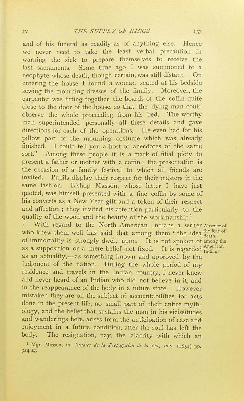 and of his funeral as readily as of anything else. Hence we never need to take the least verbal precaution in warning the sick to prepare themselves to receive the last sacraments. Some time ago I was summoned to a neophyte whose death, though certain, was still distant. On entering the house I found a woman seated at his bedside sewing the mourning dresses of the family. Moreover, the carpenter was fitting together the boards of the coffin quite close to the door of the house, so that the dying man could observe the whole proceeding from his bed. The worthy man superintended personally all these details and gave directions for each of the operations. He even had for his pillow part of the mourning costume which was already finished. I could tell you a host of anecdotes of the same sort. Among these people it is a mark of filial piety to present a father or mother with a coffin ; the presentation is the occasion of a family festival to which all friends are invited. Pupils display their respect for their masters in the same fashion. Bishop Masson, whose letter I have just quoted, was himself presented with a fine coffin by some of his converts as a New Year gift and a token of their respect and affection ; they invited his attention particularly to the quality of the wood and the beauty of the workmanship.1 With regard to the North American Indians a writer Absence of who knew them well has said that among them  the idea ^ath °f of immortality is strongly dwelt upon. It is not spoken of among the as a supposition or a mere belief, not fixed. It is regarded fn™fanSan as an actuality,—as something known and approved by the judgment of the nation. During the whole period of my residence and travels in the Indian country, I never knew and never heard of an Indian who did not believe in it, and in the reappearance of the body in a future state. However mistaken they are on the subject of accountabilities for acts done in the present life, no small part of their entire myth- ology, and the belief that sustains the man in his vicissitudes and wanderings here, arises from the anticipation of ease and enjoyment in a future condition, after the soul has left the body. The resignation, nay, the alacrity with which an 1 Mgr. Masson, in Annates de la Propagation de la Foi, xxiv. (1852) pp. 324 sq.