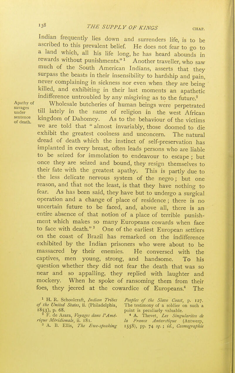 CHAP. Apathy of savages under sentence of death. Indian frequently lies down and surrenders life, is to be ascribed to this prevalent belief. He does not fear to go to a land which, all his life long, he has heard abounds in rewards without punishments.1 Another traveller, who saw much of the South American Indians, asserts that they surpass the beasts in their insensibility to hardship and pain, never complaining in sickness nor even when they are being killed, and exhibiting in their last moments an apathetic indifference untroubled by any misgiving as to the future.2 Wholesale butcheries of human beings were perpetrated till lately in the name of religion in the west African kingdom of Dahomey. As to the behaviour of the victims we are told that  almost invariably, those doomed to die exhibit the greatest coolness and unconcern. The natural dread of death which the instinct of self-preservation has implanted in every breast, often leads persons who are liable to be seized for immolation to endeavour to escape ; but once they are seized and bound, they resign themselves to their fate with the greatest apathy. This is partly due to the less delicate nervous system of the negro; but one reason, and that not the least, is that they have nothing to fear. As has been said, they have but to undergo a surgical operation and a change of place of residence ; there is no uncertain future to be faced, and, above all, there is an entire absence of that notion of a place of terrible punish- ment which makes so many Europeans cowards when face to face with death. 3 One of the earliest European settlers on the coast of Brazil has remarked on the indifference exhibited by the Indian prisoners who were about to be massacred by their enemies. He conversed with the captives, men young, strong, and handsome. To his question whether they did not fear the death that was so near and so appalling, they replied with laughter and mockery. When he spoke of ransoming them from their foes, they jeered at the cowardice of Europeans.4 The 1 H. R. Schoolcraft, Indian Tribes of the United States, ii. (Philadelphia, 1853), p. 68. 2 F. de Azara, Voyages dans I'Ame- rique Miridionale, ii. 181. 3 A. B. Ellis, The Ewe-speaking Peoples of the Slave Coast, p. 127. The testimony of a soldier on such a point is peculiarly valuable. 4 A. The vet, Les Singularitez de la France Antarctiqtte (Antwerp, 1558), pp. 74 sq. \ id., Cosmographie