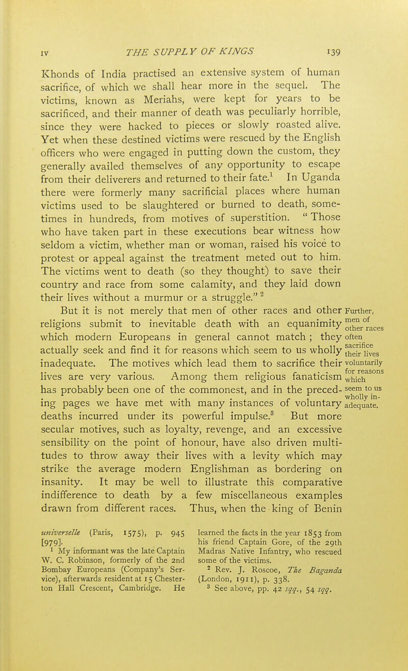 Khonds of India practised an extensive system of human sacrifice, of which we shall hear more in the sequel. The victims, known as Meriahs, were kept for years to be sacrificed, and their manner of death was peculiarly horrible, since they were hacked to pieces or slowly roasted alive. Yet when these destined victims were rescued by the English officers who were engaged in putting down the custom, they generally availed themselves of any opportunity to escape from their deliverers and returned to their fate.1 In Uganda there were formerly many sacrificial places where human victims used to be slaughtered or burned to death, some- times in hundreds, from motives of superstition.  Those who have taken part in these executions bear witness how seldom a victim, whether man or woman, raised his voice to protest or appeal against the treatment meted out to him. The victims went to death (so they thought) to save their country and race from some calamity, and they laid down their lives without a murmur or a struggle.2 But it is not merely that men of other races and other Further, religions submit to inevitable death with an equanimity ™ker°faces which modern Europeans in general cannot match ; they often actually seek and find it for reasons which seem to us wholly thrives inadequate. The motives which lead them to sacrifice their voluntarily ,. . . ,, ... r .. . for reasons lives are very various. Among them religious fanaticism which has probably been one of the commonest, and in the preced-seem t0 us . . , . r 1 wholly in- ing pages we have met with many instances of voluntary adequate, deaths incurred under its powerful impulse.3 But more secular motives, such as loyalty, revenge, and an excessive sensibility on the point of honour, have also driven multi- tudes to throw away their lives with a levity which may strike the average modern Englishman as bordering on insanity. It may be well to illustrate this comparative indifference to death by a few miscellaneous examples drawn from different races. Thus, when the king of Benin universelle (Paris, 1575), p. 945 [979]- 1 My informant was the late Captain W. C. Robinson, formerly of the 2nd Bombay Europeans (Company's Ser- vice), afterwards resident at 15 Chester- ton Hall Crescent, Cambridge. He learned the facts in the year 1853 from his friend Captain Gore, of the 29th Madras Native Infantry, who rescued some of the victims. 2 Rev. J. Roscoe, The Baganda (London, 1911), p. 338. 3 See above, pp. 42 sqq., 54 sqq.