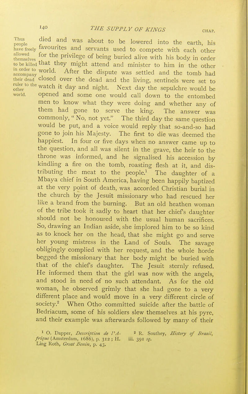 CHAP. Thus '4° THE SUP PL Y OF KINGS died and was about to be lowered into the earth, his have freely favourites and servants used to compete with each other SSves f?T the Privilege of being buried alive with his body in order to be killed tnat they might attend and minister to him in the other CompanyWOrld After the ^pute was settled and the tomb had their dead closed over the dead and the living, sentinels were set to ruter to the watch jt day an(j nJght ^ ^ sepujchre wouW be world. opened and some one would call down to the entombed men to know what they were doing and whether any of them had gone to serve the king. The answer was commonly,  No, not yet. The third day the same question would be put, and a voice would reply that so-and-so had gone to join his Majesty. The first to die was deemed the happiest. In four or five days when no answer came up to the question, and all was silent in the grave, the heir to the throne was informed, and he signalised his accession by kindling a fire on the tomb, roasting flesh at it, and dis- tributing the meat to the people.1 The daughter of a Mbaya chief in South America, having been happily baptized at the very point of death, was accorded Christian burial in the church by the Jesuit missionary who had rescued her like a brand from the burning. But an old heathen woman of the tribe took it sadly to heart that her chiefs daughter should not be honoured with the usual human sacrifices. So, drawing an Indian aside, she implored him to be so kind as to knock her on the head, that she might go and serve her young mistress in the Land of Souls. The savage obligingly complied with her request, and the whole horde begged the missionary that her body might be buried with that of the chief's daughter. The Jesuit sternly refused. He informed them that the girl was now with the angels, and stood in need of no such attendant. As for the old woman, he observed grimly that she had gone to a very different place and would move in a very different circle of society.2 When Otho committed suicide after the battle of Bedriacum, some of his soldiers slew themselves at his pyre, and their example was afterwards followed by many of their 1 O. Dapper, Description de PA- 2 R. Southey, History of Brazil, frique (Amsterdam, 1686), p. 312 ; H. iii. 391 sq.