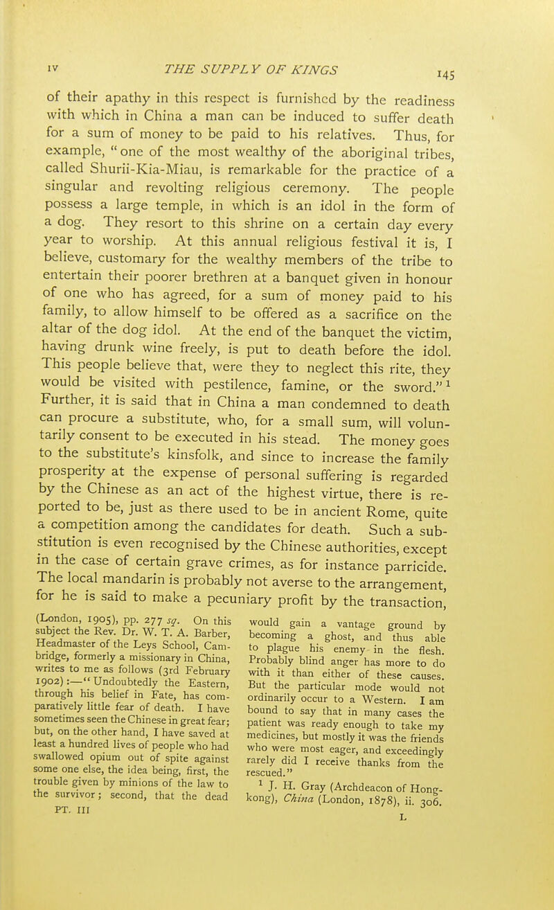 of their apathy in this respect is furnished by the readiness with which in China a man can be induced to suffer death for a sum of money to be paid to his relatives. Thus for example,  one of the most wealthy of the aboriginal tribes called Shurii-Kia-Miau, is remarkable for the practice of a singular and revolting religious ceremony. The people possess a large temple, in which is an idol in the form of a dog. They resort to this shrine on a certain day every year to worship. At this annual religious festival it is, I believe, customary for the wealthy members of the tribe to entertain their poorer brethren at a banquet given in honour of one who has agreed, for a sum of money paid to his family, to allow himself to be offered as a sacrifice on the altar of the dog idol. At the end of the banquet the victim, having drunk wine freely, is put to death before the idol. This people believe that, were they to neglect this rite, they would be visited with pestilence, famine, or the sword.1 Further, it is said that in China a man condemned to death can procure a substitute, who, for a small sum, will volun- tarily consent to be executed in his stead. The money goes to the substitute's kinsfolk, and since to increase the family prosperity at the expense of personal suffering is regarded by the Chinese as an act of the highest virtue, there is re- ported to be, just as there used to be in ancient Rome, quite a competition among the candidates for death. Such a sub- stitution is even recognised by the Chinese authorities, except in the case of certain grave crimes, as for instance parricide. The local mandarin is probably not averse to the arrangement, for he is said to make a pecuniary profit by the transaction] (London 1905), pp. 277 sg. On this would gain a vantage ground by subject the Rev. Dr W.T. A. Barber, becoming a ghost, fnd tos able Headmaster o the Leys School, Cam- to plague his enemy in the flesh! bridge formerly a missionary in China, Probably blind anger has more to do « tt^ i°^f i3id FeblUary ^ il than either of ^ese causes. 1902):- Undoubtedly the Eastern, But the particular mode would not through his belief in Fate, has com- ordinarily occur to a Western I am paratively little fear of death. I have bound to say that in many cases the sometimes seen the Chinese m great fear; patient was ready enough to take my but on the other hand I have saved at medicines, but mostly it was the friends leas a hundred lives of people who had who were most eager, and exceedingly swallowed opium out of spite against rarely did I receive thanks from the some one else, the idea being, first, the rescued  trouble given by minions of the law to 1 J. H. Gray (Archdeacon of Hone- the survivor; second, that the dead kong), China (London, 1878), ii. 306. PT. Ill