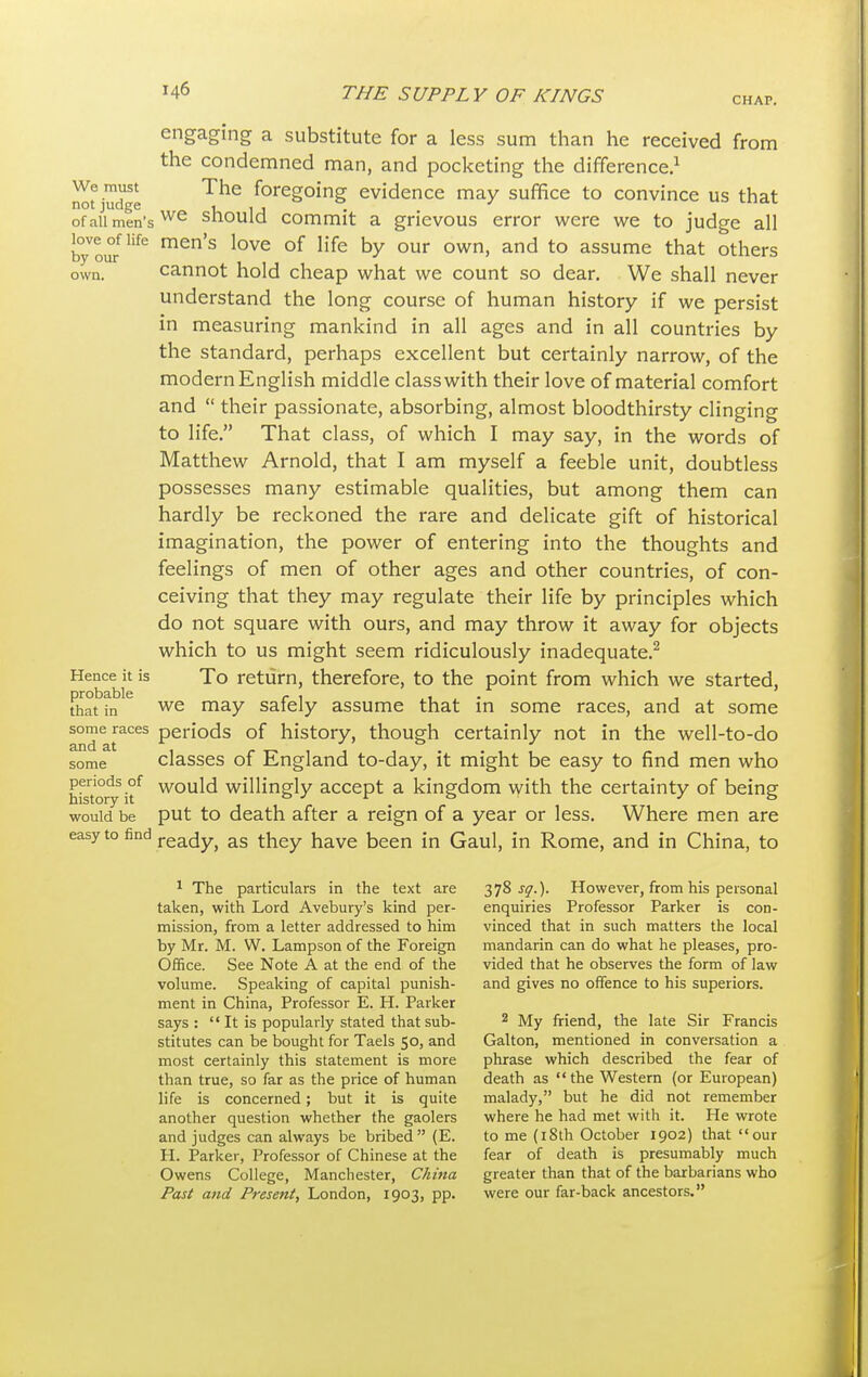 CHAP. engaging a substitute for a less sum than he received from the condemned man, and pocketing the difference.1 We must The foregoing evidence may suffice to convince us that not judge U u « <-uai. of all men'swe should commit a grievous error were we to judge all byV0i?Hfe men'S love of life hy our own' and to assume that others own. cannot hold cheap what we count so dear. We shall never understand the long course of human history if we persist in measuring mankind in all ages and in all countries by the standard, perhaps excellent but certainly narrow, of the modern English middle class with their love of material comfort and  their passionate, absorbing, almost bloodthirsty clinging to life. That class, of which I may say, in the words of Matthew Arnold, that I am myself a feeble unit, doubtless possesses many estimable qualities, but among them can hardly be reckoned the rare and delicate gift of historical imagination, the power of entering into the thoughts and feelings of men of other ages and other countries, of con- ceiving that they may regulate their life by principles which do not square with ours, and may throw it away for objects which to us might seem ridiculously inadequate.2 Hence it is To return, therefore, to the point from which we started, thaHn16 we may safely assume that in some races, and at some some races periods of history, though certainly not in the well-to-do and at , r T- , 1 , • • , , r- , some classes of England to-day, it might be easy to find men who hfetory itf wou^ willingly accept a kingdom with the certainty of being would be put to death after a reign of a year or less. Where men are easy to find ready, as they have been in Gaul, in Rome, and in China, to 1 The particulars in the text are 378^.). However, from his personal taken, with Lord Avebury's kind per- enquiries Professor Parker is con- mission, from a letter addressed to him vinced that in such matters the local by Mr. M. W. Lampson of the Foreign mandarin can do what he pleases, pro- Office. See Note A at the end of the vided that he observes the form of law volume. Speaking of capital punish- and gives no offence to his superiors, ment in China, Professor E. H. Parker says:  It is popularly stated that sub- 2 My friend, the late Sir Francis stitutes can be bought for Taels 50, and Galton, mentioned in conversation a most certainly this statement is more phrase which described the fear of than true, so far as the price of human death as the Western (or European) life is concerned; but it is quite malady, but he did not remember another question whether the gaolers where he had met with it. He wrote and judges can always be bribed (E. to me (18th October 1902) that our H. Parker, Professor of Chinese at the fear of death is presumably much Owens College, Manchester, China greater than that of the barbarians who Past and Present, London, 1903, pp. were our far-back ancestors.