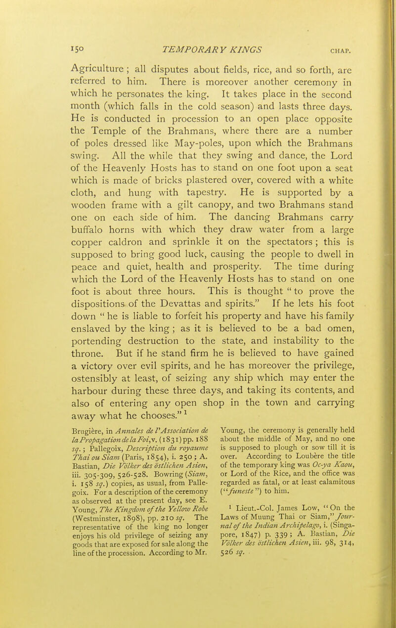 Agriculture ; all disputes about fields, rice, and so forth, are referred to him. There is moreover another ceremony in which he personates the king. It takes place in the second month (which falls in the cold season) and lasts three days. He is conducted in procession to an open place opposite the Temple of the Brahmans, where there are a number of poles dressed like May-poles, upon which the Brahmans swing. All the while that they swing and dance, the Lord of the Heavenly Hosts has to stand on one foot upon a seat which is made of bricks plastered over, covered with a white cloth, and hung with tapestry. He is supported by a wooden frame with a gilt canopy, and two Brahmans stand one on each side of him. The dancing Brahmans carry buffalo horns with which they draw water from a large copper caldron and sprinkle it on the spectators ; this is supposed to bring good luck, causing the people to dwell in peace and quiet, health and prosperity. The time during which the Lord of the Heavenly Hosts has to stand on one foot is about three hours. This is thought  to prove the dispositions of the Devattas and spirits. If he lets his foot down  he is liable to forfeit his property and have his family enslaved by the king ; as it is believed to be a bad omen, portending destruction to the state, and instability to the throne. But if he stand firm he is believed to have gained a victory over evil spirits, and he has moreover the privilege, ostensibly at least, of seizing any ship which may enter the harbour during these three days, and taking its contents, and also of entering any open shop in the town and carrying away what he chooses.1 Brugiere, in Annales de VAssociation de Young, the ceremony is generally held la Propagation de la Tw'.v. (i83i)pp. 188 about the middle of May, and no one sq.; Pallegoix, Description du royaume is supposed to plough or sow till it is Thai ou Siam (Paris, 1854), i. 250; A. over. According to Loubere the title Bastian, Die Volker des ostlichen Asien, of the temporary king was Oc-ya Kami, iii. 305-309, 526-528. Bowring (Siam, or Lord of the Rice, and the office was i. 158 sq.) copies, as usual, from Palle- regarded as fatal, or at least calamitous goix. For a description of the ceremony (funeste ) to him. as observed at the present day, see E. Young, 7%tf Kingdom ofthe Yellow Robe 1 Lieut.-Col. James Low, On the (Westminster, 1898), pp. 210 sq. The Laws of Muung Thai or Siam,/<wr- representative of the king no longer nal of the Indian Archipelago, i. (Singa- enjoyshisold privilege of seizing any pore, 1847) p. 339; A. Bastian, Die goods that are exposed for sale along the Volker des ostlichen Asien, iii. 98, 314, line of the procession. According to Mr. 526^.