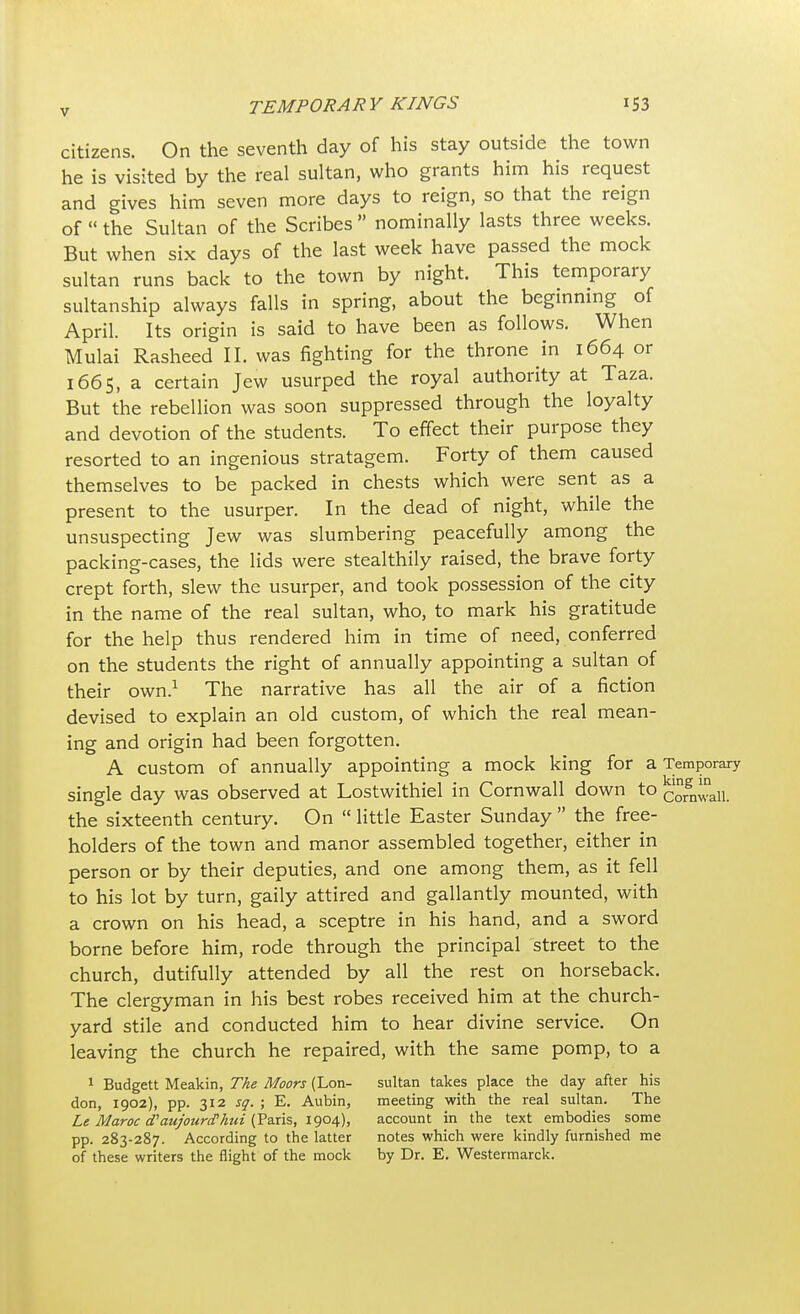 citizens. On the seventh day of his stay outside the town he is visited by the real sultan, who grants him his request and gives him seven more days to reign, so that the reign of  the Sultan of the Scribes  nominally lasts three weeks. But when six days of the last week have passed the mock sultan runs back to the town by night. This temporary sultanship always falls in spring, about the beginning of April. Its origin is said to have been as follows. When Mulai Rasheed II. was fighting for the throne in 1664 or 1665, a certain Jew usurped the royal authority at Taza. But the rebellion was soon suppressed through the loyalty and devotion of the students. To effect their purpose they resorted to an ingenious stratagem. Forty of them caused themselves to be packed in chests which were sent as a present to the usurper. In the dead of night, while the unsuspecting Jew was slumbering peacefully among the packing-cases, the lids were stealthily raised, the brave forty crept forth, slew the usurper, and took possession of the city in the name of the real sultan, who, to mark his gratitude for the help thus rendered him in time of need, conferred on the students the right of annually appointing a sultan of their own.1 The narrative has all the air of a fiction devised to explain an old custom, of which the real mean- ing and origin had been forgotten. A custom of annually appointing a mock king for a Temporary single day was observed at Lostwithiel in Cornwall down to Corgn^nalL the sixteenth century. On  little Easter Sunday  the free- holders of the town and manor assembled together, either in person or by their deputies, and one among them, as it fell to his lot by turn, gaily attired and gallantly mounted, with a crown on his head, a sceptre in his hand, and a sword borne before him, rode through the principal street to the church, dutifully attended by all the rest on horseback. The clergyman in his best robes received him at the church- yard stile and conducted him to hear divine service. On leaving the church he repaired, with the same pomp, to a 1 Budgett Meakin, The Moors (Lon- sultan takes place the day after his don, 1902), pp. 312 sq. ; E. Aubin, meeting with the real sultan. The Le Maroc cTaujourcFhui (Paris, 1904), account in the text embodies some pp. 283-287. According to the latter notes which were kindly furnished me of these writers the flight of the mock by Dr. E. Westermarck.