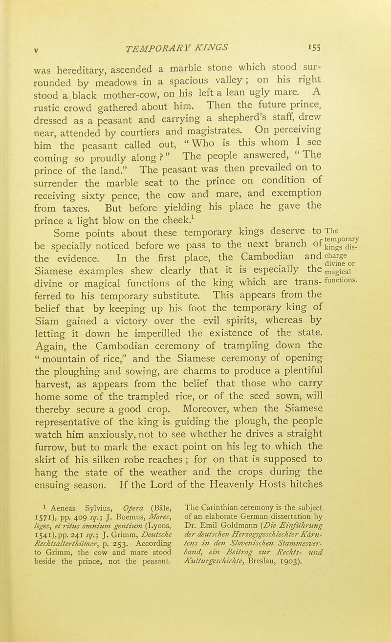 was hereditary, ascended a marble stone which stood sur- rounded by meadows in a spacious valley; on his right stood a black mother-cow, on his left a lean ugly mare. A rustic crowd gathered about him. Then the future prince, dressed as a peasant and carrying a shepherd's staff, drew near, attended by courtiers and magistrates. On perceiving him the peasant called out, Who is this whom I see coming so proudly along ? The people answered,  The prince of the land. The peasant was then prevailed on to surrender the marble seat to the prince on condition of receiving sixty pence, the cow and mare, and exemption from taxes. But before yielding his place he gave the prince a light blow on the cheek.1 Some points about these temporary kings deserve to The be specially noticed before we pass to the next branch of the evidence. In the first place, the Cambodian and charge • -11 it, divine or Siamese examples shew clearly that it is especially the magical divine or magical functions of the king which are trans- functions, ferred to his temporary substitute. This appears from the belief that by keeping up his foot the temporary king of Siam gained a victory over the evil spirits, whereas by letting it down he imperilled the existence of the state. Again, the Cambodian ceremony of trampling down the  mountain of rice, and the Siamese ceremony of opening the ploughing and sowing, are charms to produce a plentiful harvest, as appears from the belief that those who carry home some of the trampled rice, or of the seed sown, will thereby secure a good crop. Moreover, when the Siamese representative of the king is guiding the plough, the people watch him anxiously, not to see whether he drives a straight furrow, but to mark the exact point on his leg to which the skirt of his silken robe reaches ; for on that is supposed to hang the state of the weather and the crops during the ensuing season. If the Lord of the Heavenly Hosts hitches 1 Aeneas Sylvius, Opera (Bale, The Carinthian ceremony is the subject 1571), pp. 409 sq.; J. Boemus, Mores, of an elaborate German dissertation by leges, et ritus omnium gentium (Lyons, Dr. Emil Goldmann {Die Einfuhrung I54i),pp. 241 sq.; J. Grimm, Deutsche der deutschen Herzogsgeschlechter Kdm- Rechtsalterthumer, p. 253. According tens in den Slovenischen Stammesver- to Grimm, the cow and mare stood band, ein Beitrag zur Rechts- und beside the prince, not the peasant. Kulturgeschichte, Breslau, 1903).