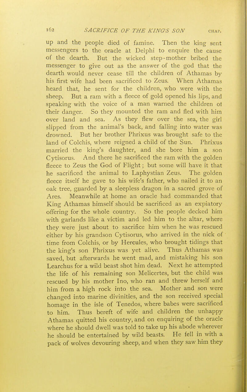 up and the people died of famine. Then the king sent messengers to the oracle at Delphi to enquire the cause of the dearth. But the wicked step-mother bribed the messenger to give out as the answer of the god that the dearth would never cease till the children of Athamas by his first wife had been sacrificed to Zeus. When Athamas heard that, he sent for the children, who were with the sheep. But a ram with a fleece of gold opened his lips, and speaking with the voice of a man warned the children ot their danger. So they mounted the ram and fled with him over land and sea. As they flew over the sea, the girl slipped from the animal's back, and falling into water was drowned. But her brother Phrixus was brought safe to the land of Colchis, where reigned a child of the Sun. Phrixus married the king's daughter, and she bore him a son Cytisorus. And there he sacrificed the ram with the golden fleece to Zeus the God of Flight; but some will have it that he sacrificed the animal to Laphystian Zeus. The golden fleece itself he gave to his wife's father, who nailed it to an oak tree, guarded by a sleepless dragon in a sacred grove of Ares. Meanwhile at home an oracle had commanded that King Athamas himself should be sacrificed as an expiatory offering for the whole country. So the people decked him with garlands like a victim and led him to the altar, where they were just about to sacrifice him when he was rescued either by his grandson Cytisorus, who arrived in the nick of time from Colchis, or by Hercules, who brought tidings that the king's son Phrixus was yet alive. Thus Athamas was saved, but afterwards he went mad, and mistaking his son Learchus for a wild beast shot him dead. Next he attempted the life of his remaining son Melicertes, but the child was rescued by his mother I no, who ran and threw herself and him from a high rock into the sea. Mother and son were changed into marine divinities, and the son received special homage in the isle of Tenedos, where babes were sacrificed to him. Thus bereft of wife and children the unhappy Athamas quitted his country, and on enquiring of the oracle where he should dwell was told to take up his abode wherever he should be entertained by wild beasts. He fell in with a pack of wolves devouring sheep, and when they saw him they