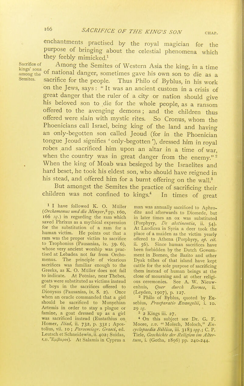 enchantments practised by the royal magician for the purpose of bringing about the celestial phenomena which they feebly mimicked.1 Sacrifice of Among the Semites of Western Asia the king, in a time kings sons r ,. , . &' «mc among the 01 national danger, sometimes gave his own son to die as a Semites, sacrifice for the people. Thus Philo of Byblus, in his work on the Jews, says :  It was an ancient custom in a crisis of great danger that the ruler of a city or nation should give his beloved son to die for the whole people, as a ransom offered to the avenging demons; and the children thus offered were slain with mystic rites. So Cronus, whom the Phoenicians call Israel, being king of the land and having an only-begotten son called Jeoud (for in the Phoenician tongue Jeoud signifies ' only-begotten'), dressed him in royal robes and sacrificed him upon an altar in a time of war, when the country was in great danger from the enemy.2 When the king of Moab was besieged by the Israelites and hard beset, he took his eldest son, who should have reigned in his stead, and offered him for a burnt offering on the wall.3 But amongst the Semites the practice of sacrificing their children was not confined to kings.4 In times of great 1 I have followed K. O. Miiller man was annually sacrificed to Aphro- {Orchomenus unddie Minyer? pp. 160, dite and afterwards to Diomede, but 166 sq.) in regarding the ram which in later times an ox was substituted saved Phrixus as a mythical expression (Porphyry, De abstinetitia, ii. 54). for the substitution of a ram for a At Laodicea in Syria a deer took the human victim. He points out that a place of a maiden as the victim yearly ram was the proper victim to sacrifice offered to Athena (Porphyry, op. cit. to Trophonius (Pausanias, ix. 39. 6), ii. 56). Since human sacrifices have whose very ancient worship was prac- been forbidden by the Dutch Govern- tised at Lebadea not far from Orcho- ment in Borneo, the Barito and other menus. The principle of vicarious Dyak tribes of that island have kept sacrifices was familiar enough to the cattle for the sole purpose of sacrificing Greeks, as K. O. Miiller does not fail them instead of human beings at the to indicate. At Potniae, near Thebes, close of mourning and at other religi- goats were substituted as victims instead ous ceremonies. See A. W. Nieuw- of boys in the sacrifices offered to enhuis, Quer dtirch Borneo, ii. Dionysus (Pausanias, ix. 8. 2). Once (Leyden, 1907), p. 127. when an oracle commanded that a girl 2 Philo of Byblus, quoted by Eu- should be sacrificed to Munychian sebius, Praeparatio Evangelii, i. 10. Artemis in order to stay a plague or 29 sq. famine, a goat dressed up as a girl 3 2 Kings iii. 27. was sacrificed instead (Eustathius on 4 On this subject see Dr. G. F. Homer, Iliad, ii. 732, p. 331 ; Apos- Moore, s.v.  Molech, Moloch, En- tolius, vii. 10 ; Paroemiogr. Graeci, ed. cyclopaedia Biblica, iii. 3183 sqq.; C. P. Leutsch et Schneidewin, ii. 402; Suidas, Tiele, Geschichte der Religion im Alter- r.v.'Eftpapos). At Salamis in Cyprus a turn, i. (Gotha, 1896) pp. 240-244.