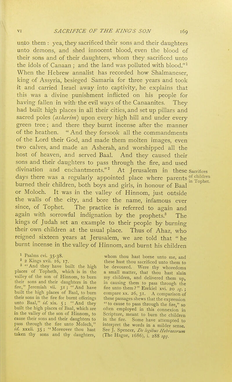 \ VI SACRIFICE OF THE KING'S SON 169 unto them : yea, they sacrificed their sons and their daughters unto demons, and shed innocent blood, even the blood of their sons and of their daughters, whom they sacrificed unto the idols of Canaan ; and the land was polluted with blood.1 When the Hebrew annalist has recorded how Shalmaneser, king of Assyria, besieged Samaria for three years and took it and carried Israel away into captivity, he explains that this was a divine punishment inflicted on his people for having fallen in with'the evil ways of the Canaanites. They had built high places in all their cities, and set up pillars and sacred poles (asherim) upon every high hill and under every green tree ; and there they burnt incense after the manner of the heathen.  And they forsook all the commandments of the Lord their God, and made them molten images, even two calves, and made an Asherah, and worshipped all the host of heaven, and served Baal. And they caused their sons and their daughters to pass through the fire, and used divination and enchantments.2 At Jerusalem in these Sacrifices days there was a regularly appointed place where parents ?f *ildren burned their children, both boys and girls, in honour of Baal ° °P 6 ' or Moloch. It was in the valley of Hinnom, just outside the walls of the city, and bore the name, infamous ever since, of Tophet. The practice is referred to again and again with sorrowful indignation by the prophets.3 The kings of Judah set an example to their people by burning their own children at the usual place. Thus of Ahaz, who reigned sixteen years at Jerusalem, we are told that  he burnt incense in the valley of Hinnom, and burnt his children 1 Psalms cvi. 35-38. whom thou hast borne unto me, and 2 2 Kings xvii. 16, 17. these hast thou sacrificed unto them to 3 And they have built the high be devoured. Were thy whoredoms places of Topheth, which is in the a small matter, that thou hast slain valley of the son of Hinnom, to burn my children, and delivered them up, their sons and their daughters in the in causing them to pass through the fire, Jeremiah vii. 31 ; And have fire unto them? Ezekiel xvi. 20 sq. ; built the high places of Baal, to burn compare xx. 26, 31. A comparison of their sons in the fire for burnt offerings these passages shews that the expression unto Baal, id. xix. 5; And they  to cause to pass through the fire  so built the high places of Baal, which are often employed in this connexion in in the valley of the son of Hinnom, to Scripture, meant to burn the children cause their sons and their daughters to in the fire. Some have attempted to pass through the fire unto Molech, interpret the words in a milder sense id. xxxii. 35; Moreover thou hast See J. Spencer, Dc legibus Hebraeorum