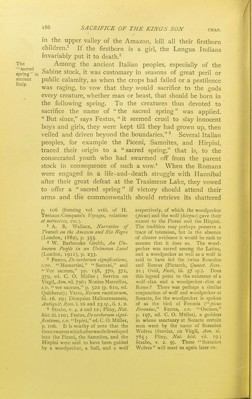 in the upper valley of the Amazon, kill all their firstborn children.1 If the firstborn is a girl, the Lengua Indians invariably put it to death.2 The Among the ancient Italian peoples, especially of the sacred c . . , , ., . c 1 ;. 7 spring in :=,al:)ine stock, it was customary in seasons of great peril or ancient public calamity, as when the crops had failed or a pestilence was raging, to vow that they would sacrifice to the gods every creature, whether man or beast, that should be born in the following spring. To the creatures thus devoted to sacrifice the name of  the sacred spring was applied.  But since, says Festus,  it seemed cruel to slay innocent boys and girls, they were kept till they had grown up, then veiled and driven beyond the boundaries. 3 Several Italian peoples, for example the Piceni, Samnites, and Hirpini, traced their origin to a  sacred spring, that is, to the consecrated youth who had swarmed off from the parent stock in consequence of such a vow.4 When the Romans were engaged in a life-and-death struggle with Hannibal after their great defeat at the Trasimene Lake, they vowed to offer a  sacred spring if victory should attend their arms and the commonwealth should retrieve its shattered p. 106 (forming vol. xviii. of H. respectively, of which the woodpecker Ternaux-Compans's Voyages, relations (pims) and the wolf (hirpus) gave their et mimoires, etc.). names to the Piceni and the Hirpini. 1 A. R. Wallace, Narrative of The tradition may perhaps preserve a Travels on the Amazon and Rio Negro trace of totemism, but in the absence (London, 1889), p. 355. of clearer evidence it would be rash to 2 W. Barbrooke Grubb, An Un- assume that it does so. The wood- known People in an Unknown Land pecker was sacred among the Latins, (London, 1911), p. 233. and a woodpecker as well as a wolf is 3 Festus, De verborum significalione, said to have fed the twins Romulus s.vv. Mamertini,  Sacrani, and and Remus (Plutarch, Quaest. Rom.  Ver sacrum, pp. 158, 370, 371, 21; Ovid, Fasti, iii. 37 sq.). Does 379, ed. C. O. Muller ; Servius on this legend point to the existence of a Virgil,^««.vii. 796; Nonius Marcellus, wolf-clan and a woodpecker-clan at s.v. ver sacrum, p. 522 (p. 610, ed. Rome? There was perhaps a similar Quicherat); Varro, Rerum rusticarum, conjunction of wolf and woodpecker at iii. 16. 29; Dionysius Halicarnasensis, Soracte, for the woodpecker is spoken Antiqitit. Rom. i. 16 and 23^.,ii. I. 2. of as the bird of Feronia (picus 4 Strabo, v. 4. 2 and 12 ; Pliny, Nat. Feronius, Festus, s.v.  Oscines, hist. iii. no; Festus, De verborum signi- p. 197, ed. C. O. Muller), a goddess ficatione, s.v. Irpini, ed. C. O. Muller, in whose sanctuary at Soracte certain p. 106. It is worthy of note that the men went by the name of Soranian threeswarmswhichafterwardsdeveloped Wolves (Servius, on Virgil, Aen. xi. into the Piceni, the Samnites, and the 785 ; Pliny, Nat. hist. vii. 19 ; Hirpini were said to have been guided Strabo, v. 2. 9). These Soranian by a woodpecker, a bull, and a wolf Wolves  will meet us again later on.